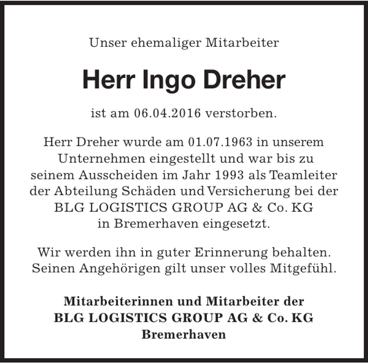 <p>Unser ehemaliger Mitarbeiter</p><p>Herr Ingo Dreher<br />ist am 06.04.2016 verstorben.<br />Herr Dreher wurde am 01.07.1963 in unserem<br />Unternehmen eingestellt und war bis zu<br />seinem Ausscheiden im Jahr 1993 als Teamleiter<br />der Abteilung Schäden und Versicherung bei der<br />BLG LOGISTICS GROUP AG &amp; Co. KG<br />in Bremerhaven eingesetzt.<br />Wir werden ihn in guter Erinnerung behalten.<br />Seinen Angehörigen gilt unser volles Mitgefühl.<br />Mitarbeiterinnen und Mitarbeiter der<br />BLG LOGISTICS GROUP AG &amp; Co. KG<br />Bremerhaven</p>