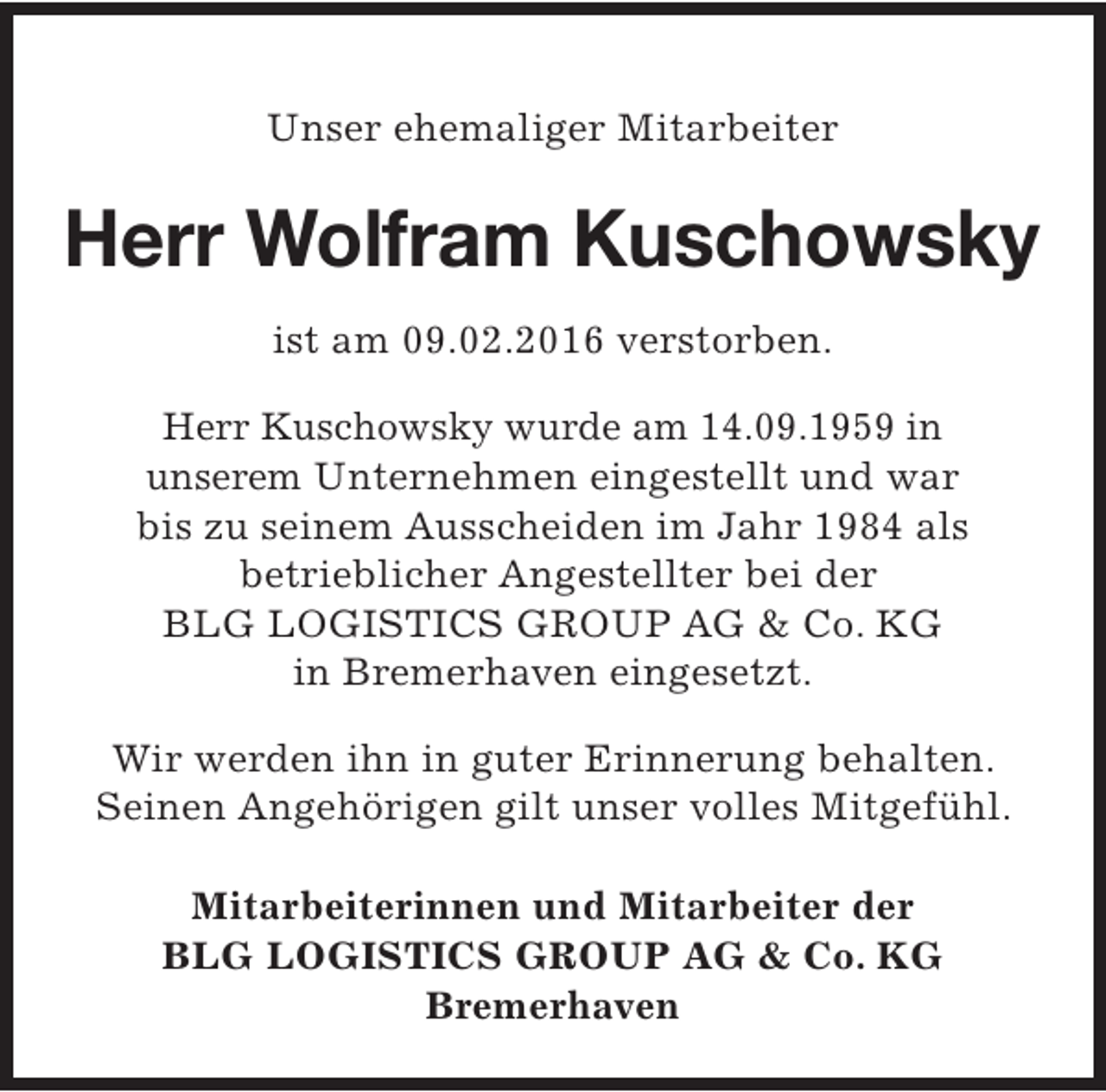 <p>Unser ehemaliger Mitarbeiter</p><p>Herr Wolfram Kuschowsky<br />ist am 09.02.2016 verstorben.<br />Herr Kuschowsky wurde am 14.09.1959 in<br />unserem Unternehmen eingestellt und war<br />bis zu seinem Ausscheiden im Jahr 1984 als<br />betrieblicher Angestellter bei der<br />BLG LOGISTICS GROUP AG &amp; Co. KG<br />in Bremerhaven eingesetzt.<br />Wir werden ihn in guter Erinnerung behalten.<br />Seinen Angehörigen gilt unser volles Mitgefühl.<br />Mitarbeiterinnen und Mitarbeiter der<br />BLG LOGISTICS GROUP AG &amp; Co. KG<br />Bremerhaven</p>