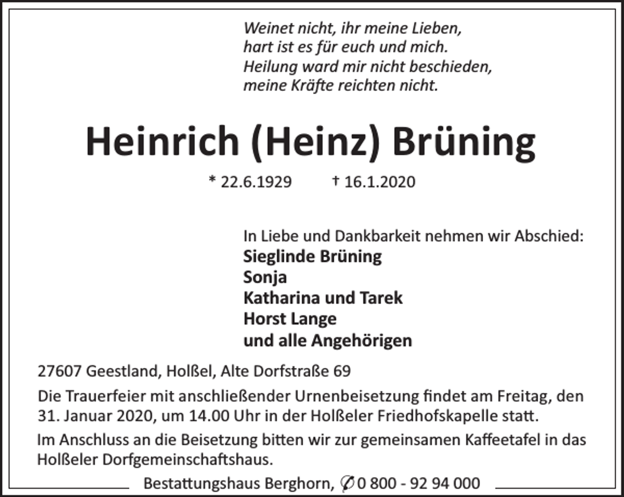 <p>Weinet nicht, ihr meine Lieben,<br />hart ist es für euch und mich.<br />Heilung ward mir nicht beschieden,<br />meine Krä e reichten nicht.</p><p>Heinrich (Heinz) Brüning<br />* 22.6.1929</p><p>† 16.1.2020</p><p>In Liebe und Dankbarkeit nehmen wir Abschied:</p><p>Sieglinde Brüning<br />Sonja<br />Katharina und Tarek<br />Horst Lange<br />und alle Angehörigen</p><p>27607 Geestland, Holßel, Alte Dorfstraße 69<br />Die Trauerfeier mit anschließender Urnenbeisetzung ﬁndet am Freitag, den<br />31. Januar 2020, um 14.00 Uhr in der Holßeler Friedhofskapelle sta .<br />Im Anschluss an die Beisetzung bi en wir zur gemeinsamen Kaﬀeetafel in das<br />Holßeler Dorfgemeinscha shaus.<br />Besta ungshaus Berghorn, * 0 800 - 92 94 000</p>