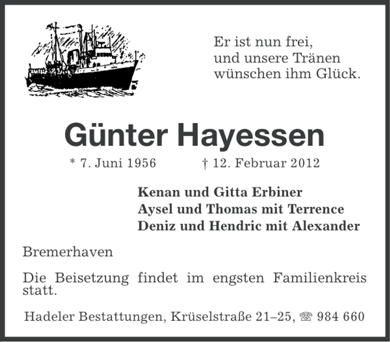 <p>Er ist nun frei,<br />und unsere Tränen<br />wünschen ihm Glück.</p>
<p>Günter Hayessen<br />* 7. Juni 1956</p>
<p>† 12. Februar 2012</p>
<p>Kenan und Gitta Erbiner<br />Aysel und Thomas mit Terrence<br />Deniz und Hendric mit Alexander</p>
<p>Bremerhaven<br />Die Beisetzung findet im engsten Familienkreis<br />statt.<br />Hadeler Bestattungen, Krüselstraße 21–25, 984 660</p>