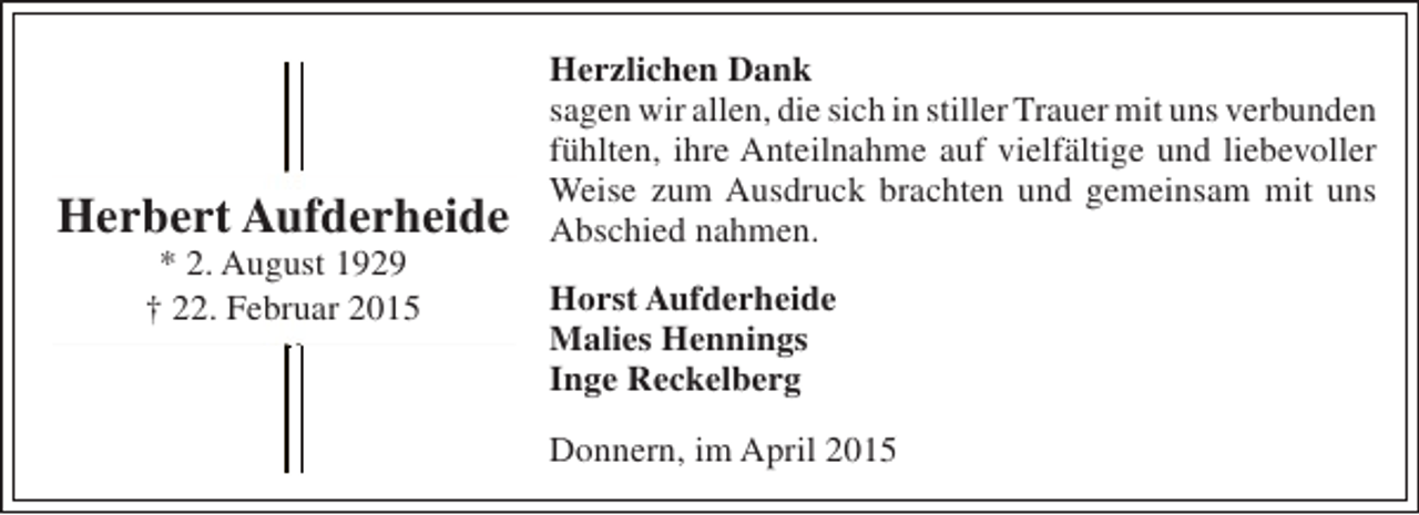 <p>Herbert Aufderheide<br />* 2. August 1929<br />† 22. Februar 2015</p><p>Herzlichen Dank<br />sagen wir allen, die sich in stiller Trauer mit uns verbunden<br />fühlten, ihre Anteilnahme auf vielfältige und liebevoller<br />Weise zum Ausdruck brachten und gemeinsam mit uns<br />Abschied nahmen.<br />Horst Aufderheide<br />Malies Hennings<br />Inge Reckelberg<br />Donnern, im April 2015</p>