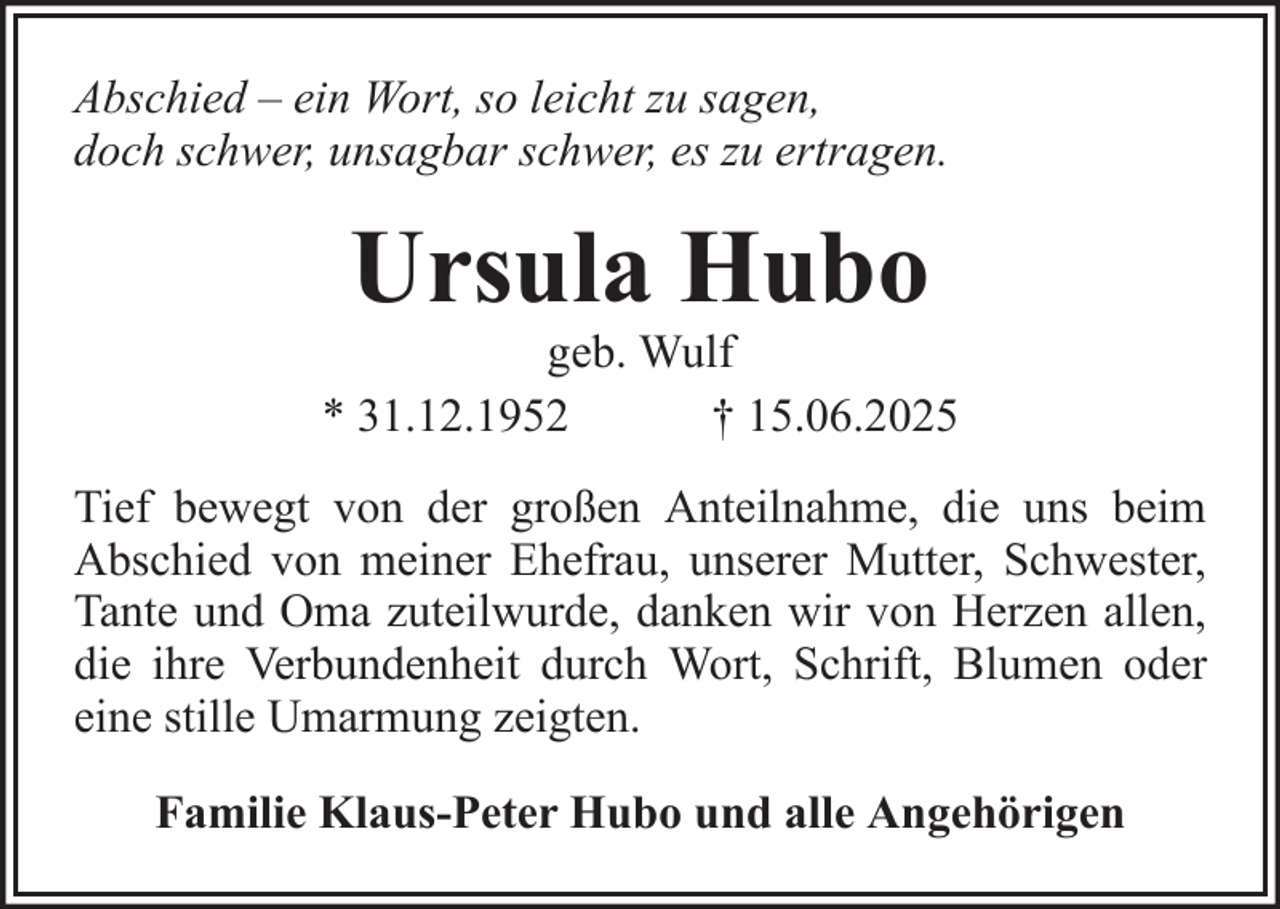 <p>Abschied – ein Wort, so leicht zu sagen,<br />doch schwer, unsagbar schwer, es zu ertragen.</p><p>Ursula Hubo<br />geb. Wulf<br />* 31.12.1952<br />† 15.06.2025<br />Tief bewegt von der großen Anteilnahme, die uns beim<br />Abschied von meiner Ehefrau, unserer Mutter, Schwester,<br />Tante und Oma zuteilwurde, danken wir von Herzen allen,<br />die ihre Verbundenheit durch Wort, Schrift, Blumen oder<br />eine stille Umarmung zeigten.<br />Familie Klaus-Peter Hubo und alle Angehörigen</p>
