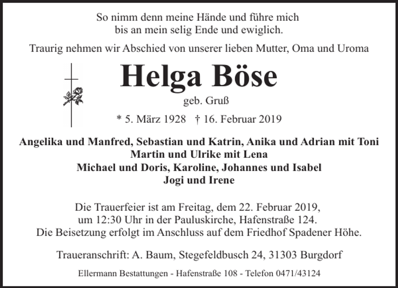 <p>So nimm denn meine Hände und führe mich<br />bis an mein selig Ende und ewiglich.<br />Traurig nehmen wir Abschied von unserer lieben Mutter, Oma und Uroma</p><p>Helga Böse<br />geb. Gruß</p><p>* 5. März 1928 † 16. Februar 2019<br />Angelika und Manfred, Sebastian und Katrin, Anika und Adrian mit Toni<br />Martin und Ulrike mit Lena<br />Michael und Doris, Karoline, Johannes und Isabel<br />Jogi und Irene<br />Die Trauerfeier ist am Freitag, dem 22. Februar 2019,<br />um 12:30 Uhr in der Pauluskirche, Hafenstraße 124.<br />Die Beisetzung erfolgt im Anschluss auf dem Friedhof Spadener Höhe.<br />Traueranschrift: A. Baum, Stegefeldbusch 24, 31303 Burgdorf<br />Ellermann Bestattungen - Hafenstraße 108 - Telefon 0471/43124</p>