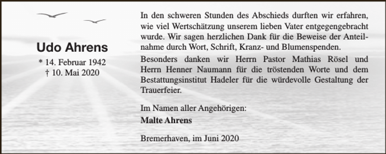 <p>Udo Ahrens<br />* 14. Februar 1942<br />† 10. Mai 2020</p><p>In den schweren Stunden des Abschieds durften wir erfahren,<br />wie viel Wertschätzung unserem lieben Vater entgegengebracht<br />wurde. Wir sagen herzlichen Dank für die Beweise der Anteilnahme durch Wort, Schrift, Kranz- und Blumenspenden.<br />Besonders danken wir Herrn Pastor Mathias Rösel und<br />Herrn Henner Naumann für die tröstenden Worte und dem<br />Bestattungsinstitut Hadeler für die würdevolle Gestaltung der<br />Trauerfeier.<br />Im Namen aller Angehörigen:<br />Malte Ahrens<br />Bremerhaven, im Juni 2020</p>