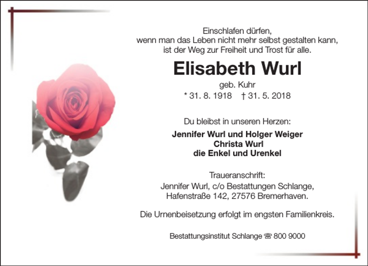 <p>Einschlafen dürfen,<br />wenn man das Leben nicht mehr selbst gestalten kann,<br />ist der Weg zur Freiheit und Trost für alle.</p><p>Elisabeth Wurl<br />geb. Kuhr<br />* 31. 8. 1918 † 31. 5. 2018</p><p>Du bleibst in unseren Herzen:<br />Jennifer Wurl und Holger Weiger<br />Christa Wurl<br />die Enkel und Urenkel<br />Traueranschrift:<br />Jennifer Wurl, c/o Bestattungen Schlange,<br />Hafenstraße 142, 27576 Bremerhaven.<br />Die Urnenbeisetzung erfolgt im engsten Familienkreis.<br />Bestattungsinstitut Schlange s 800 9000</p>