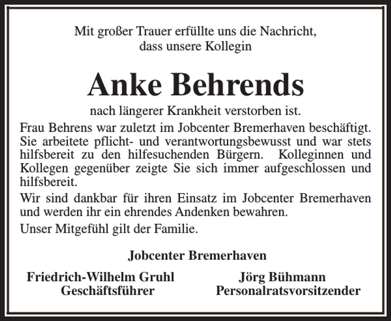 <p>Mit großer Trauer erfüllte uns die Nachricht,<br />dass unsere Kollegin</p><p>Anke Behrends</p><p>nach längerer Krankheit verstorben ist.<br />Frau Behrens war zuletzt im Jobcenter Bremerhaven beschäftigt.<br />Sie arbeitete pflicht- und verantwortungsbewusst und war stets<br />hilfsbereit zu den hilfesuchenden Bürgern. Kolleginnen und<br />Kollegen gegenüber zeigte Sie sich immer aufgeschlossen und<br />hilfsbereit.<br />Wir sind dankbar für ihren Einsatz im Jobcenter Bremerhaven<br />und werden ihr ein ehrendes Andenken bewahren.<br />Unser Mitgefühl gilt der Familie.<br />Jobcenter Bremerhaven<br />Friedrich-Wilhelm Gruhl<br />Geschäftsführer</p><p>Jörg Bühmann<br />Personalratsvorsitzender</p>