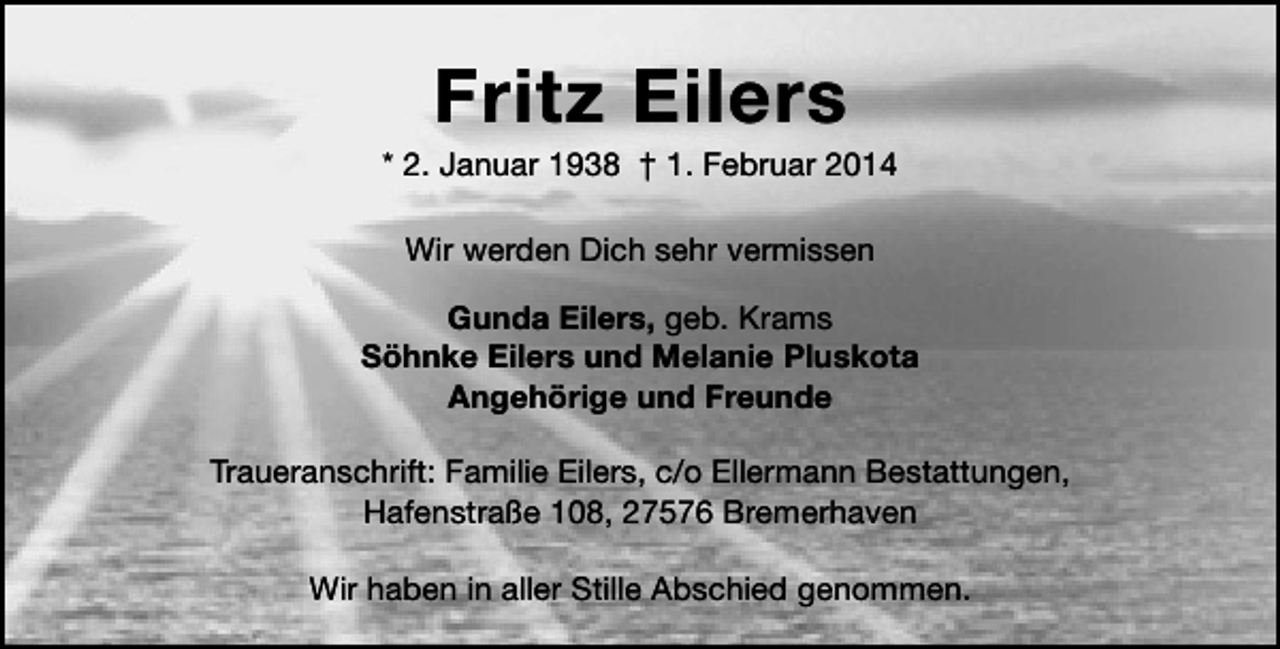 <p>Fritz Eilers</p><p>* 2. Januar 1938 † 1. Februar 2014<br />Wir werden Dich sehr vermissen<br />Gunda Eilers, geb. Krams<br />Söhnke Eilers und Melanie Pluskota<br />Angehörige und Freunde<br />Traueranschrift: Familie Eilers, c/o Ellermann Bestattungen,<br />Hafenstraße 108, 27576 Bremerhaven<br />Wir haben in aller Stille Abschied genommen.</p>