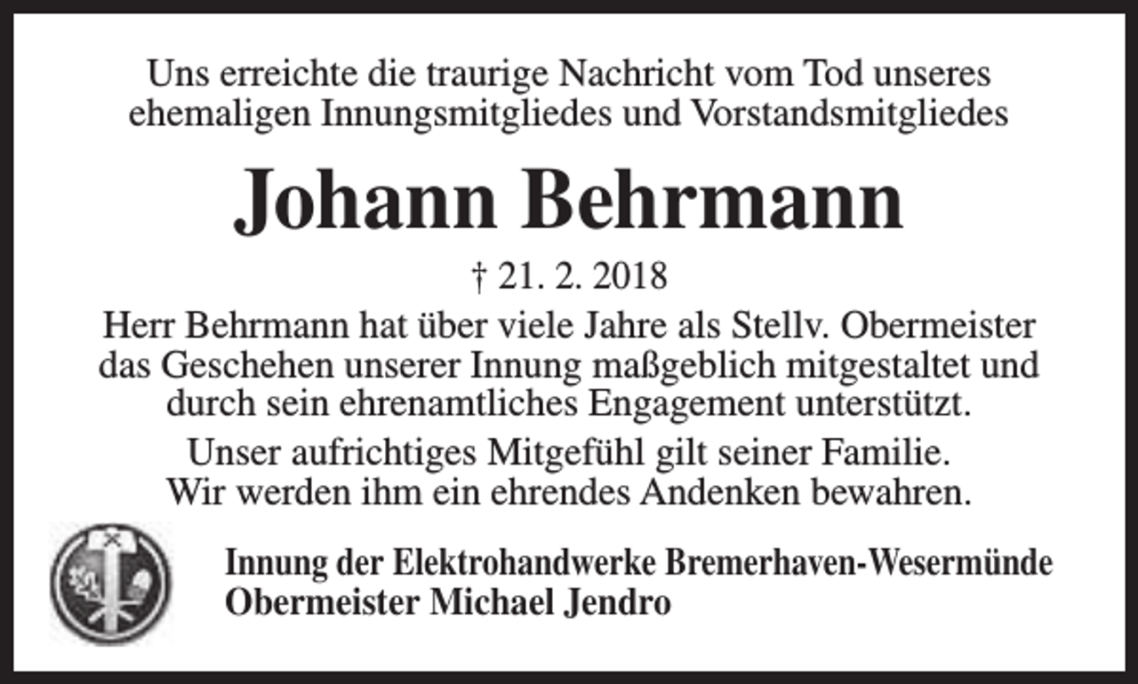 <p>Uns erreichte die traurige Nachricht vom Tod unseres<br />ehemaligen Innungsmitgliedes und Vorstandsmitgliedes</p><p>Johann Behrmann</p><p>† 21. 2. 2018<br />Herr Behrmann hat über viele Jahre als Stellv. Obermeister<br />das Geschehen unserer Innung maßgeblich mitgestaltet und<br />durch sein ehrenamtliches Engagement unterstützt.<br />Unser aufrichtiges Mitgefühl gilt seiner Familie.<br />Wir werden ihm ein ehrendes Andenken bewahren.<br />Innung der Elektrohandwerke Bremerhaven-Wesermünde<br />Obermeister Michael Jendro</p>