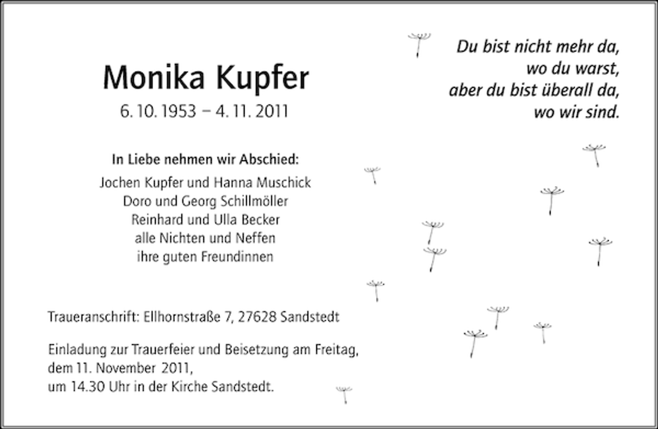 <p>Monika Kupfer<br />6. 10. 1953 – 4. 11. 2011<br />In Liebe nehmen wir Abschied:<br />Jochen Kupfer und Hanna Muschick<br />Doro und Georg Schillmöller<br />Reinhard und Ulla Becker<br />alle Nichten und Neffen<br />ihre guten Freundinnen</p><p>Traueranschrift: Ellhornstraße 7, 27628 Sandstedt<br />Einladung zur Trauerfeier und Beisetzung am Freitag,<br />dem 11. November 2011,<br />um 14.30 Uhr in der Kirche Sandstedt.</p><p>Du bist nicht mehr da,<br />wo du warst,<br />aber du bist überall da,<br />wo wir sind.</p>