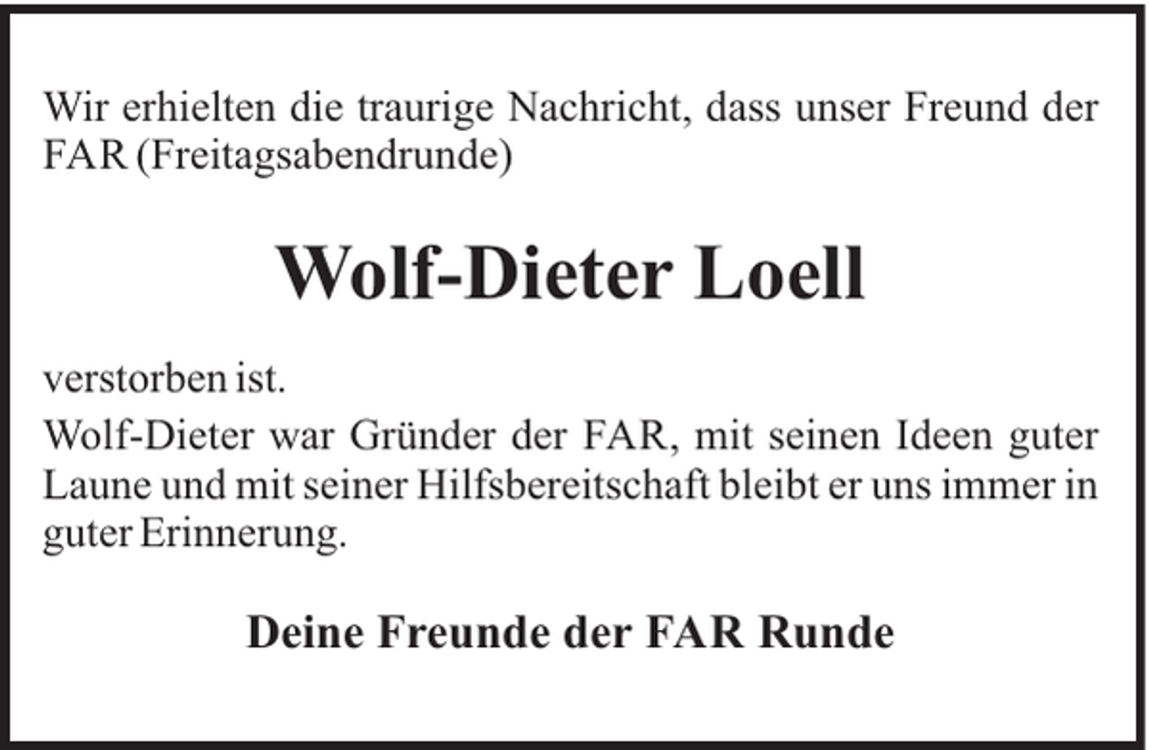 <p>Wir erhielten die traurige Nachricht, dass unser Freund der<br />FAR (Freitagsabendrunde)</p><p>Wolf-Dieter Loell<br />verstorben ist.<br />Wolf-Dieter war Gründer der FAR, mit seinen Ideen guter<br />Laune und mit seiner Hilfsbereitschaft bleibt er uns immer in<br />guter Erinnerung.</p><p>Deine Freunde der FAR Runde</p>