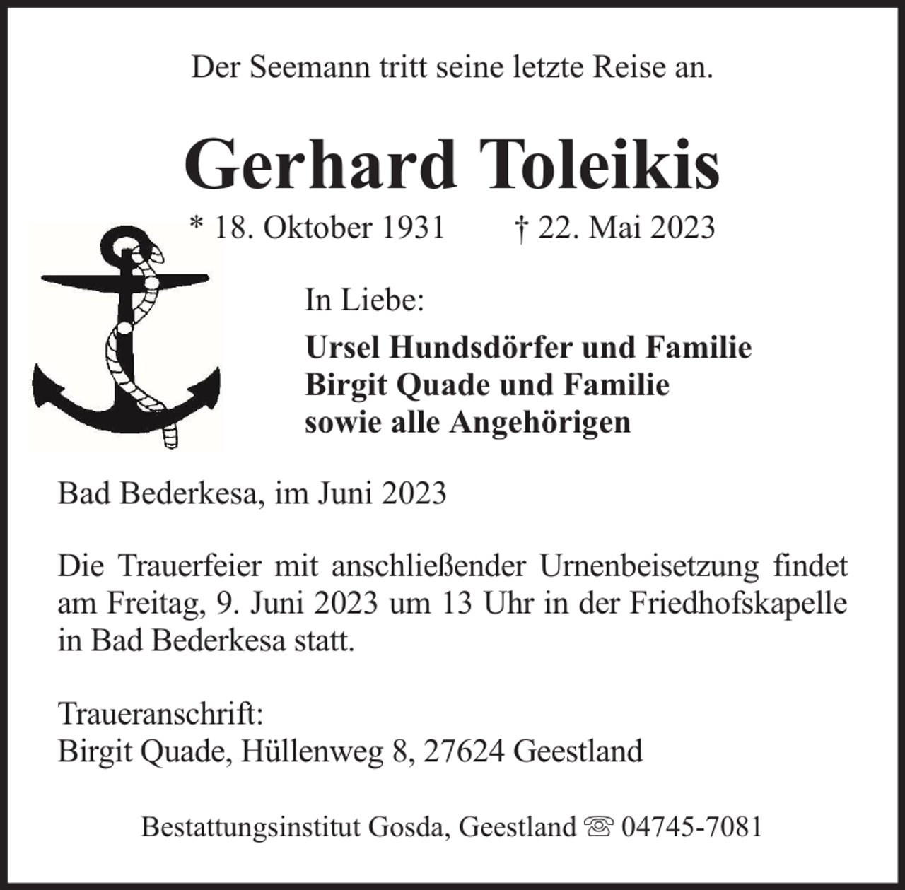 <p>Der Seemann tritt seine letzte Reise an.</p><p>Gerhard Toleikis<br />* 18. Oktober 1931</p><p>† 22. Mai 2023</p><p>In Liebe:<br />Ursel Hundsdörfer und Familie<br />Birgit Quade und Familie<br />sowie alle Angehörigen<br />Bad Bederkesa, im Juni 2023<br />Die Trauerfeier mit anschließender Urnenbeisetzung findet<br />am Freitag, 9. Juni 2023 um 13 Uhr in der Friedhofskapelle<br />in Bad Bederkesa statt.<br />Traueranschrift:<br />Birgit Quade, Hüllenweg 8, 27624 Geestland<br />Bestattungsinstitut Gosda, Geestland</p><p>04745-7081</p>