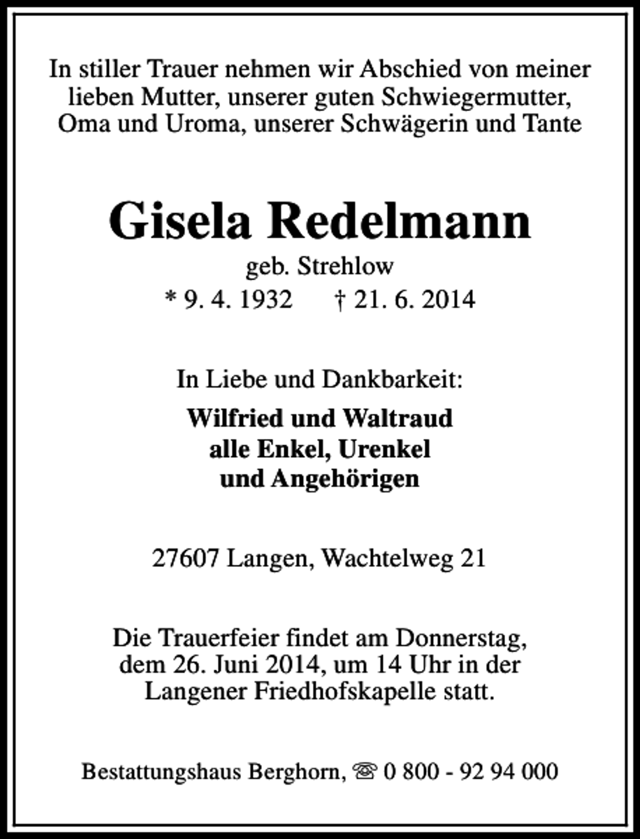 <p>In stiller Trauer nehmen wir Abschied von meiner<br />lieben Mutter, unserer guten Schwiegermutter,<br />Oma und Uroma, unserer Schwägerin und Tante</p><p>Gisela Redelmann<br />geb. Strehlow<br />* 9. 4. 1932<br />† 21. 6. 2014<br />In Liebe und Dankbarkeit:<br />Wilfried und Waltraud<br />alle Enkel, Urenkel<br />und Angehörigen<br />27607 Langen, Wachtelweg 21<br />Die Trauerfeier findet am Donnerstag,<br />dem 26. Juni 2014, um 14 Uhr in der<br />Langener Friedhofskapelle statt.<br />Bestattungshaus Berghorn, s 0 800 - 92 94 000</p>