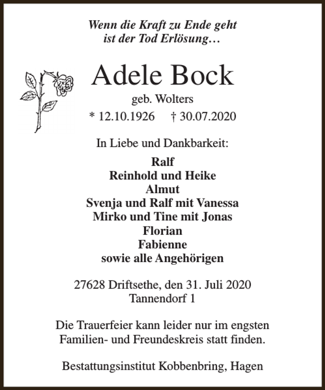 <p>Wenn die Kraft zu Ende geht<br />ist der Tod Erlösung…</p><p>Adele Bock</p><p>geb. Wolters<br />* 12.10.1926 † 30.07.2020<br />In Liebe und Dankbarkeit:<br />Ralf<br />Reinhold und Heike<br />Almut<br />Svenja und Ralf mit Vanessa<br />Mirko und Tine mit Jonas<br />Florian<br />Fabienne<br />sowie alle Angehörigen<br />27628 Driftsethe, den 31. Juli 2020<br />Tannendorf 1<br />Die Trauerfeier kann leider nur im engsten<br />Familien- und Freundeskreis statt finden.<br />Bestattungsinstitut Kobbenbring, Hagen</p>