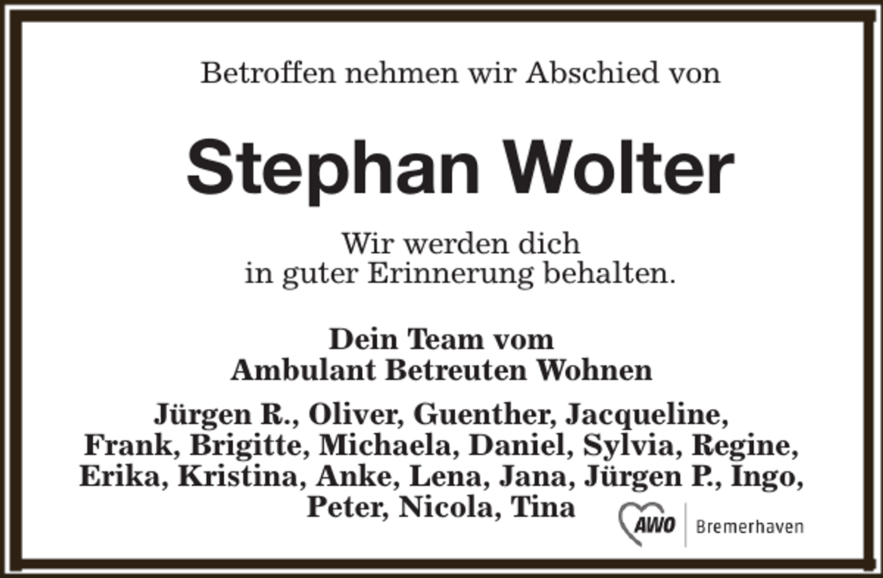 <p>Betroffen nehmen wir Abschied von</p><p>Stephan Wolter<br />Wir werden dich<br />in guter Erinnerung behalten.<br />Dein Team vom<br />Ambulant Betreuten Wohnen<br />Jürgen R., Oliver, Guenther, Jacqueline,<br />Frank, Brigitte, Michaela, Daniel, Sylvia, Regine,<br />Erika, Kristina, Anke, Lena, Jana, Jürgen P., Ingo,<br />Peter, Nicola, Tina</p>