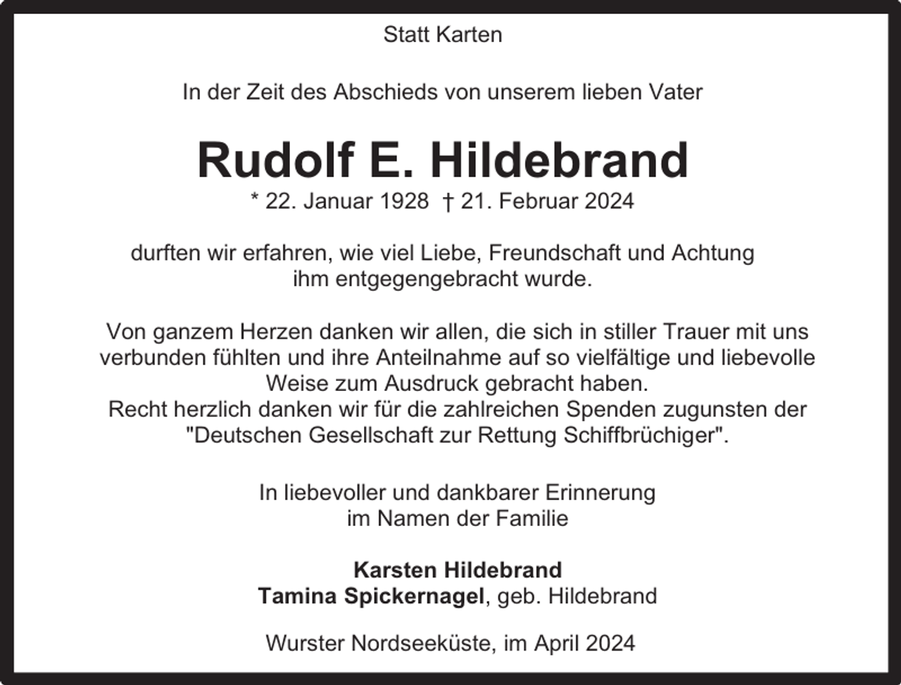 <p>Statt Karten<br />In der Zeit des Abschieds von unserem lieben Vater</p><p>Rudolf E. Hildebrand<br />* 22. Januar 1928 † 21. Februar 2024</p><p>durften wir erfahren, wie viel Liebe, Freundschaft und Achtung<br />ihm entgegengebracht wurde.<br />Von ganzem Herzen danken wir allen, die sich in stiller Trauer mit uns<br />verbunden fühlten und ihre Anteilnahme auf so vielfältige und liebevolle<br />Weise zum Ausdruck gebracht haben.<br />Recht herzlich danken wir für die zahlreichen Spenden zugunsten der<br />"Deutschen Gesellschaft zur Rettung Schiffbrüchiger".<br />In liebevoller und dankbarer Erinnerung<br />im Namen der Familie<br />Karsten Hildebrand<br />Tamina Spickernagel, geb. Hildebrand<br />Wurster Nordseeküste, im April 2024</p>