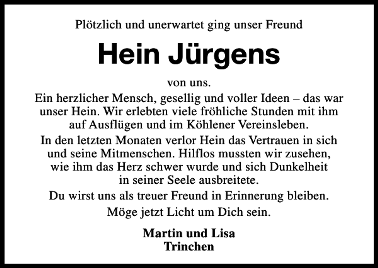 <p>Plötzlich und unerwartet ging unser Freund</p><p>Hein Jürgens</p><p>von uns.<br />Ein herzlicher Mensch, gesellig und voller Ideen – das war<br />unser Hein. Wir erlebten viele fröhliche Stunden mit ihm<br />auf Ausflügen und im Köhlener Vereinsleben.<br />In den letzten Monaten verlor Hein das Vertrauen in sich<br />und seine Mitmenschen. Hilflos mussten wir zusehen,<br />wie ihm das Herz schwer wurde und sich Dunkelheit<br />in seiner Seele ausbreitete.<br />Du wirst uns als treuer Freund in Erinnerung bleiben.<br />Möge jetzt Licht um Dich sein.<br />Martin und Lisa<br />Trinchen</p>