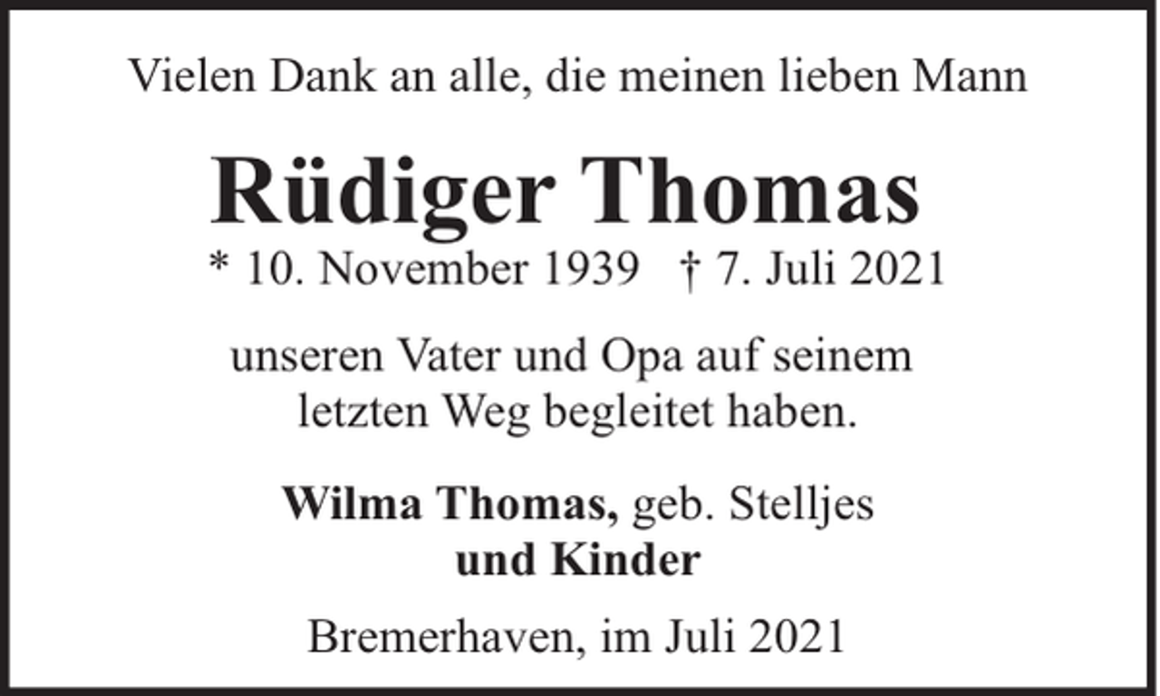 <p>Vielen Dank an alle, die meinen lieben Mann</p><p>Rüdiger Thomas</p><p>* 10. November 1939 † 7. Juli 2021<br />unseren Vater und Opa auf seinem<br />letzten Weg begleitet haben.<br />Wilma Thomas, geb. Stelljes<br />und Kinder<br />Bremerhaven, im Juli 2021</p>
