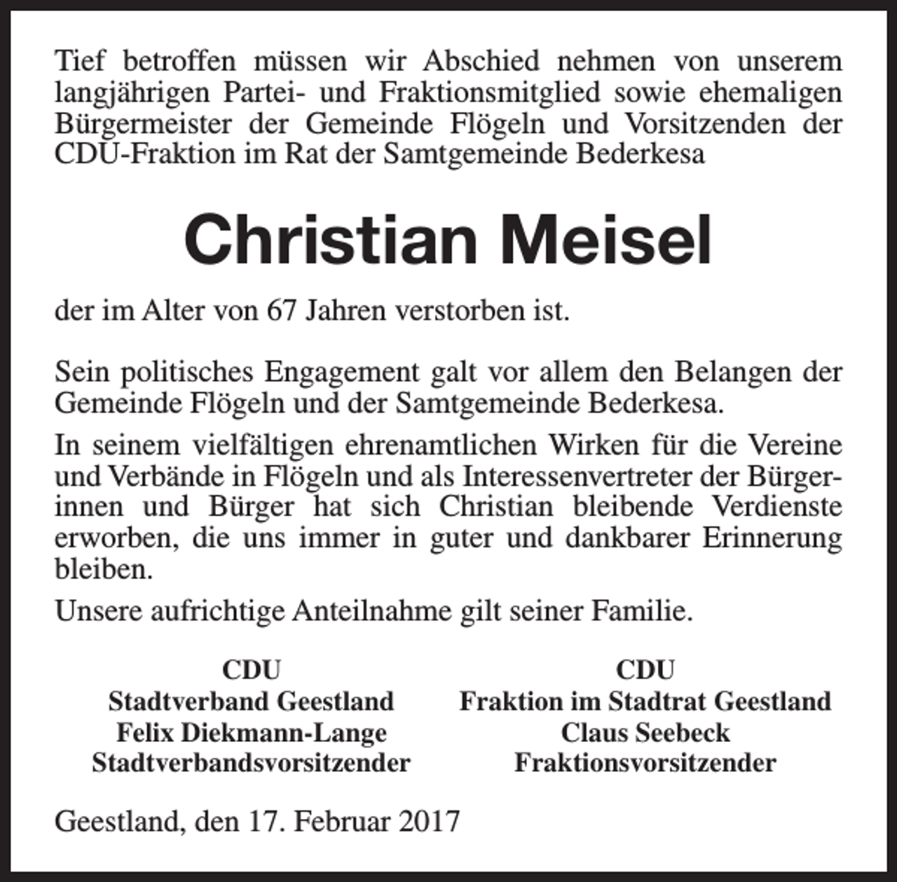 <p>Tief betroffen müssen wir Abschied nehmen von unserem<br />langjährigen Partei- und Fraktionsmitglied sowie ehemaligen<br />Bürgermeister der Gemeinde Flögeln und Vorsitzenden der<br />CDU-Fraktion im Rat der Samtgemeinde Bederkesa</p><p>Christian Meisel<br />der im Alter von 67 Jahren verstorben ist.<br />Sein politisches Engagement galt vor allem den Belangen der<br />Gemeinde Flögeln und der Samtgemeinde Bederkesa.<br />In seinem vielfältigen ehrenamtlichen Wirken für die Vereine<br />und Verbände in Flögeln und als Interessenvertreter der Bürgerinnen und Bürger hat sich Christian bleibende Verdienste<br />erworben, die uns immer in guter und dankbarer Erinnerung<br />bleiben.<br />Unsere aufrichtige Anteilnahme gilt seiner Familie.<br />CDU<br />Stadtverband Geestland<br />Felix Diekmann-Lange<br />Stadtverbandsvorsitzender</p><p>CDU<br />Fraktion im Stadtrat Geestland<br />Claus Seebeck<br />Fraktionsvorsitzender</p><p>Geestland, den 17. Februar 2017</p>