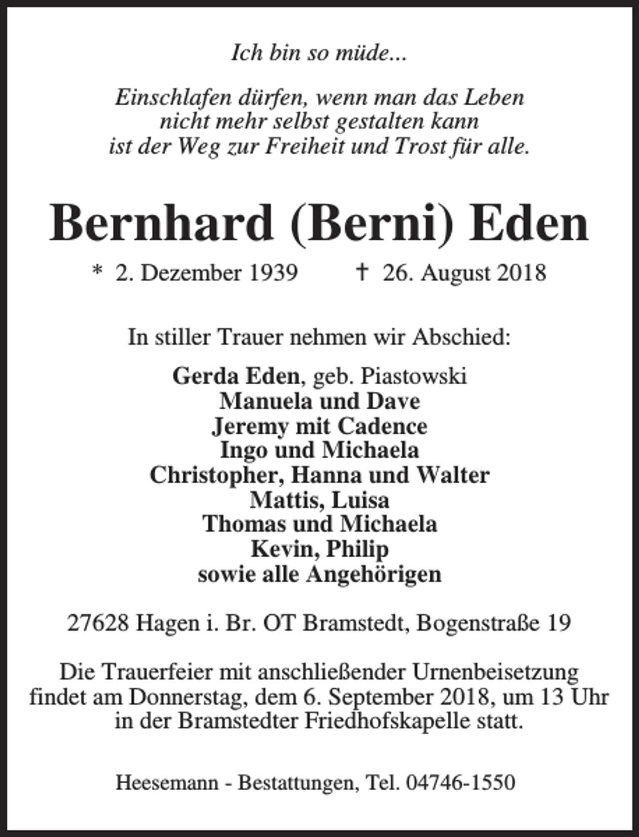 <p>Ich bin so müde...<br />Einschlafen dürfen, wenn man das Leben<br />nicht mehr selbst gestalten kann<br />ist der Weg zur Freiheit und Trost für alle.</p><p>Bernhard (Berni) Eden<br />* 2. Dezember 1939</p><p>B 26. August 2018</p><p>In stiller Trauer nehmen wir Abschied:<br />Gerda Eden, geb. Piastowski<br />Manuela und Dave<br />Jeremy mit Cadence<br />Ingo und Michaela<br />Christopher, Hanna und Walter<br />Mattis, Luisa<br />Thomas und Michaela<br />Kevin, Philip<br />sowie alle Angehörigen<br />27628 Hagen i. Br. OT Bramstedt, Bogenstraße 19<br />Die Trauerfeier mit anschließender Urnenbeisetzung<br />findet am Donnerstag, dem 6. September 2018, um 13 Uhr<br />in der Bramstedter Friedhofskapelle statt.<br />Heesemann - Bestattungen, Tel. 04746-1550</p>