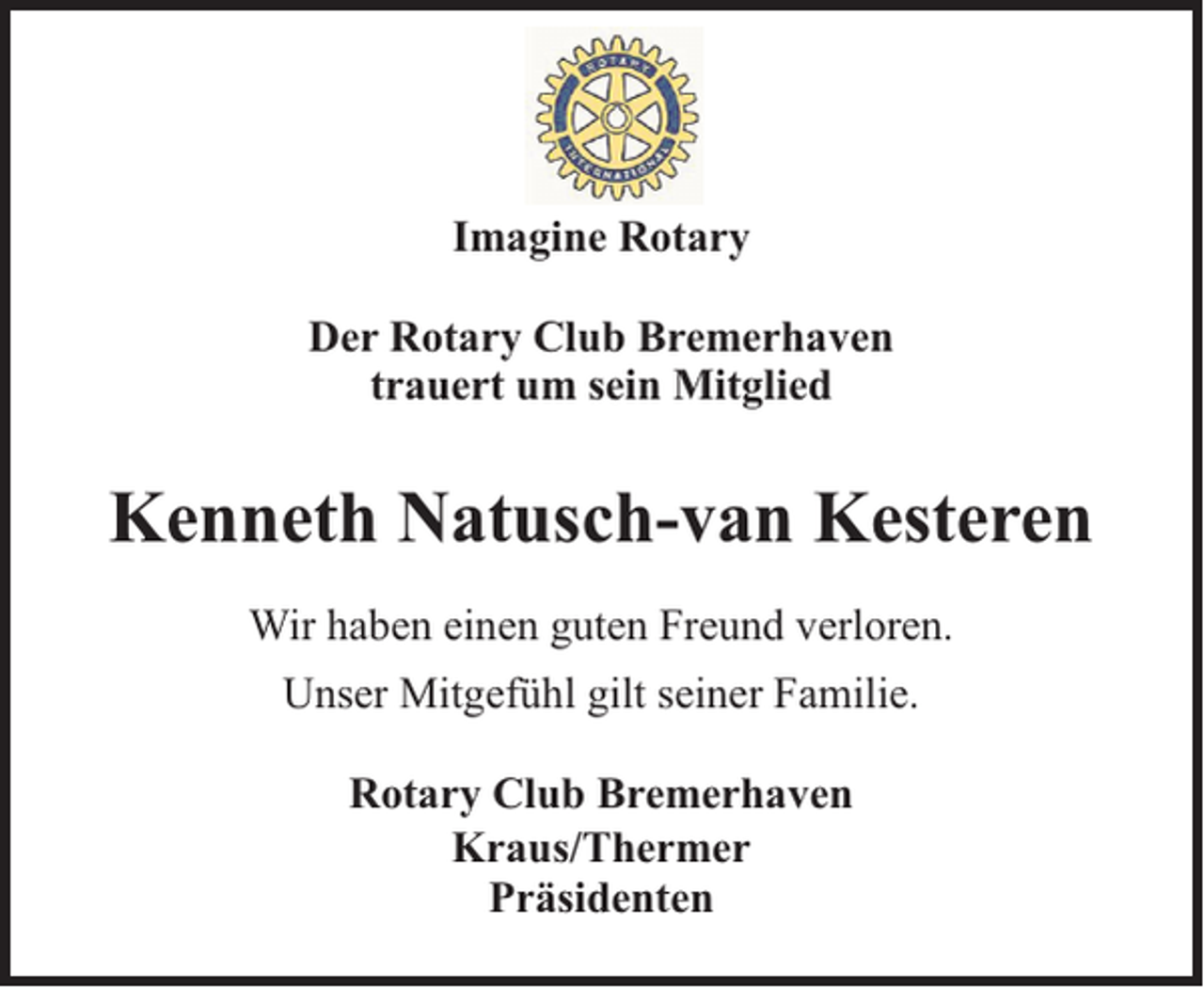 <p>Imagine Rotary<br />Der Rotary Club Bremerhaven<br />trauert um sein Mitglied</p><p>Kenneth Natusch-van Kesteren<br />Wir haben einen guten Freund verloren.<br />Unser Mitgefühl gilt seiner Familie.<br />Rotary Club Bremerhaven<br />Kraus/Thermer<br />Präsidenten</p>