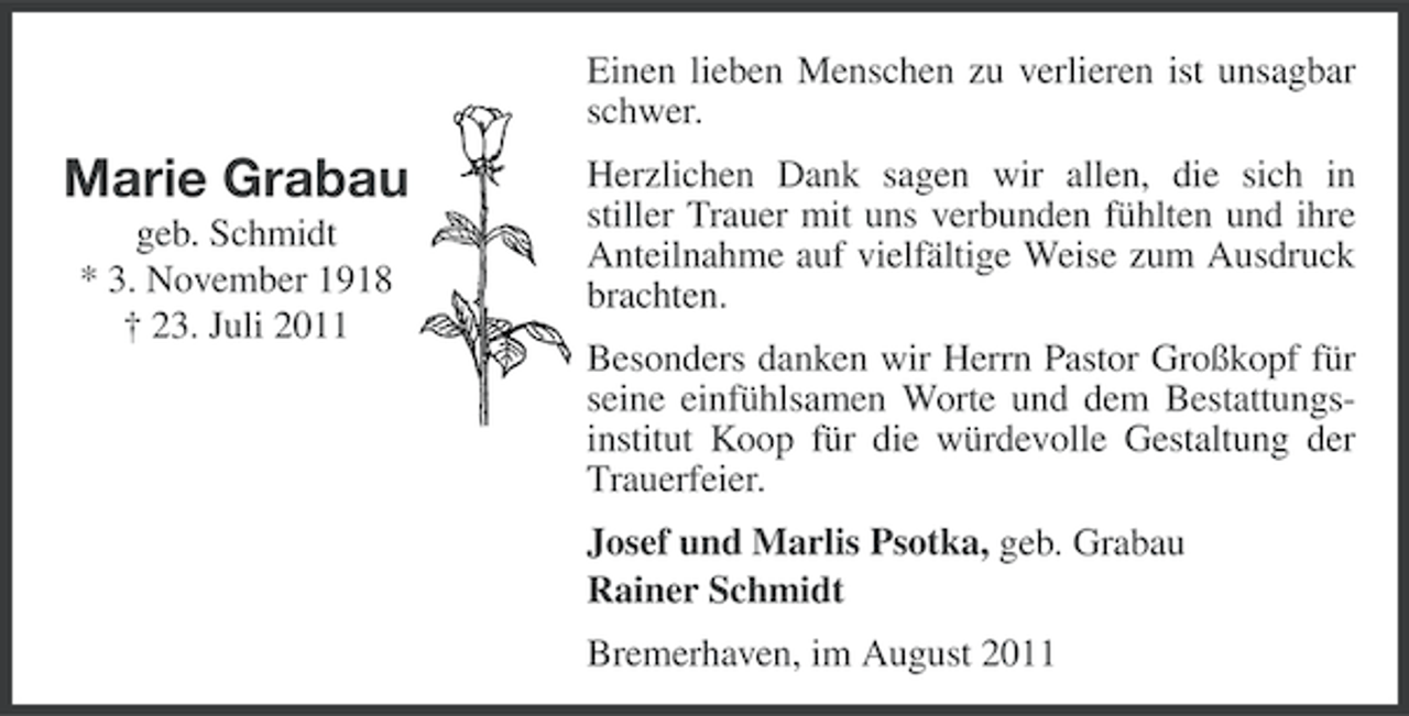 <p>Einen lieben Menschen zu verlieren ist unsagbar<br />schwer.</p><p>Marie Grabau<br />geb. Schmidt<br />* 3. November 1918<br />† 23. Juli 2011</p><p>Herzlichen Dank sagen wir allen, die sich in<br />stiller Trauer mit uns verbunden fühlten und ihre<br />Anteilnahme auf vielfältige Weise zum Ausdruck<br />brachten.<br />Besonders danken wir Herrn Pastor Großkopf für<br />seine einfühlsamen Worte und dem Bestattungsinstitut Koop für die würdevolle Gestaltung der<br />Trauerfeier.<br />Josef und Marlis Psotka, geb. Grabau<br />Rainer Schmidt<br />Bremerhaven, im August 2011</p>