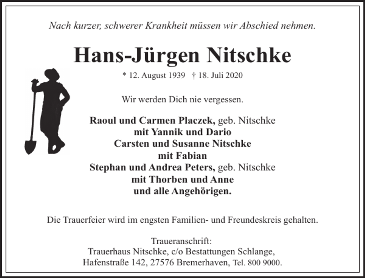 <p>Nach kurzer, schwerer Krankheit müssen wir Abschied nehmen.</p><p>Hans-Jürgen Nitschke<br />* 12. August 1939 † 18. Juli 2020</p><p>Wir werden Dich nie vergessen.</p><p>Raoul und Carmen Placzek, geb. Nitschke<br />mit Yannik und Dario<br />Carsten und Susanne Nitschke<br />mit Fabian<br />Stephan und Andrea Peters, geb. Nitschke<br />mit Thorben und Anne<br />und alle Angehörigen.<br />Die Trauerfeier wird im engsten Familien- und Freundeskreis gehalten.<br />Traueranschrift:<br />Trauerhaus Nitschke, c/o Bestattungen Schlange,<br />Hafenstraße 142, 27576 Bremerhaven, Tel. 800 9000.</p>