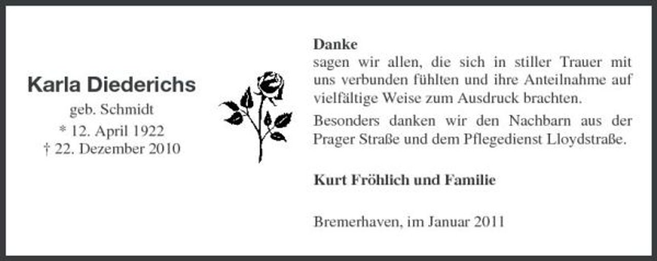 <p>Karla Diederichs<br />geb. Schmidt * 12. April 1922 † 22. Dezember 2010</p><p>Danke sagen wir allen, die sich in stiller Trauer mit uns verbunden fühlten und ihre Anteilnahme auf vielfältige Weise zum Ausdruck brachten. Besonders danken wir den Nachbarn aus der Prager Straße und dem Pflegedienst Lloydstraße. Kurt Fröhlich und Familie Bremerhaven, im Januar 2011</p>