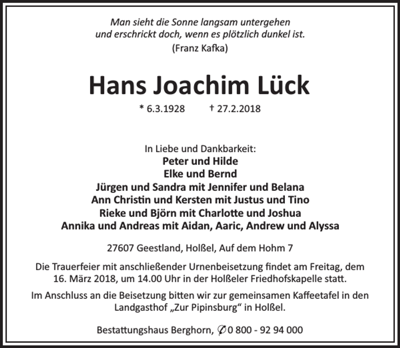 <p>Man sieht die Sonne langsam untergehen<br />und erschrickt doch, wenn es plötzlich dunkel ist.<br />(Franz Ka a)</p><p>Hans Joachim Lück<br />* 6.3.1928</p><p>† 27.2.2018</p><p>In Liebe und Dankbarkeit:</p><p>Peter und Hilde<br />Elke und Bernd<br />Jürgen und Sandra mit Jennifer und Belana<br />Ann Chris n und Kersten mit Justus und Tino<br />Rieke und Björn mit Charlo e und Joshua<br />Annika und Andreas mit Aidan, Aaric, Andrew und Alyssa<br />27607 Geestland, Holßel, Auf dem Hohm 7<br />Die Trauerfeier mit anschließender Urnenbeisetzung ﬁndet am Freitag, dem<br />16. März 2018, um 14.00 Uhr in der Holßeler Friedhofskapelle sta .<br />Im Anschluss an die Beisetzung bi en wir zur gemeinsamen Kaﬀeetafel in den<br />Landgasthof „Zur Pipinsburg“ in Holßel.<br />Besta ungshaus Berghorn, * 0 800 - 92 94 000</p>