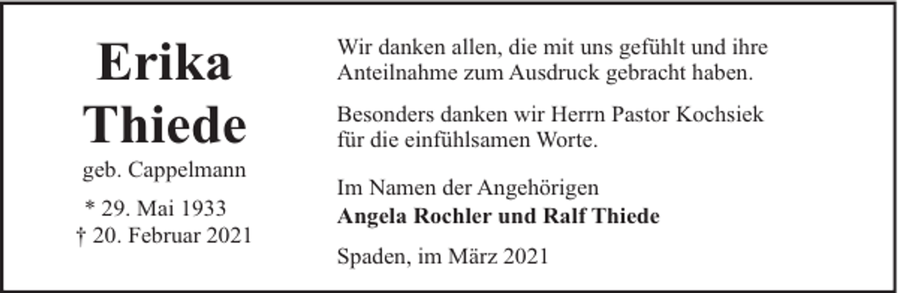 <p>Erika<br />Thiede<br />geb. Cappelmann</p><p>* 29. Mai 1933<br />† 20. Februar 2021</p><p>Wir danken allen, die mit uns gefühlt und ihre<br />Anteilnahme zum Ausdruck gebracht haben.<br />Besonders danken wir Herrn Pastor Kochsiek<br />für die einfühlsamen Worte.<br />Im Namen der Angehörigen<br />Angela Rochler und Ralf Thiede<br />Spaden, im März 2021</p>