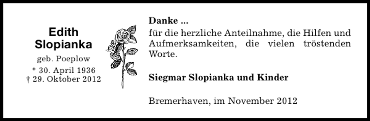 <p>Edith<br />Slopianka<br />geb. Poeplow<br />* 30. April 1936<br />† 29. Oktober 2012</p><p>Danke ...<br />für die herzliche Anteilnahme, die Hilfen und<br />Aufmerksamkeiten, die vielen tröstenden<br />Worte.<br />Siegmar Slopianka und Kinder<br />Bremerhaven, im November 2012</p>