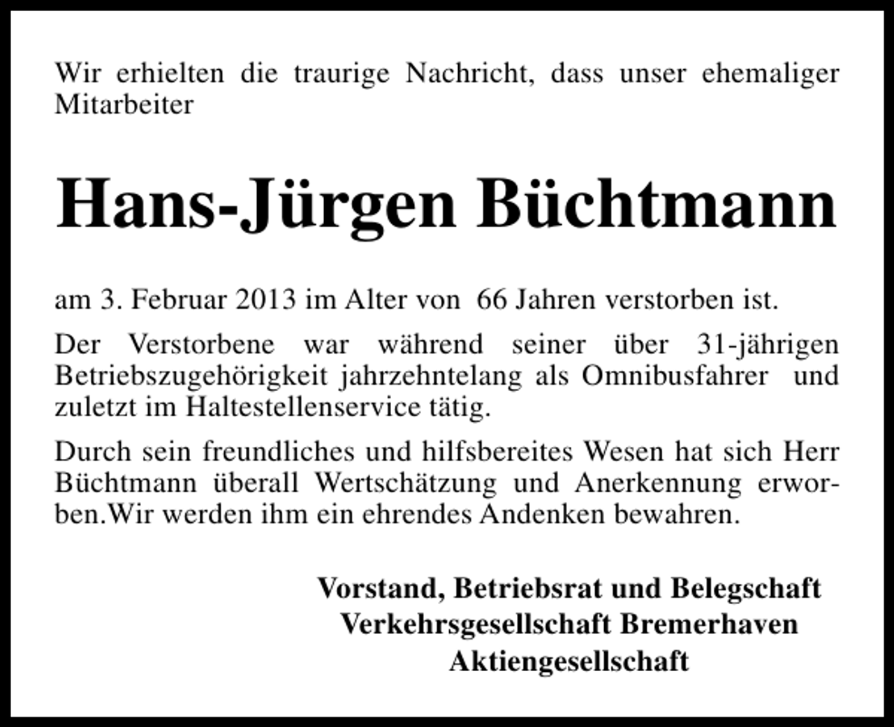 <p>Wir erhielten die traurige Nachricht, dass unser ehemaliger<br />Mitarbeiter</p><p>Hans-Jürgen Büchtmann<br />am 3. Februar 2013 im Alter von 66 Jahren verstorben ist.<br />Der Verstorbene war während seiner über 31-jährigen<br />Betriebszugehörigkeit jahrzehntelang als Omnibusfahrer und<br />zuletzt im Haltestellenservice tätig.<br />Durch sein freundliches und hilfsbereites Wesen hat sich Herr<br />Büchtmann überall Wertschätzung und Anerkennung erworben.Wir werden ihm ein ehrendes Andenken bewahren.<br />Vorstand, Betriebsrat und Belegschaft<br />Verkehrsgesellschaft Bremerhaven<br />Aktiengesellschaft</p>