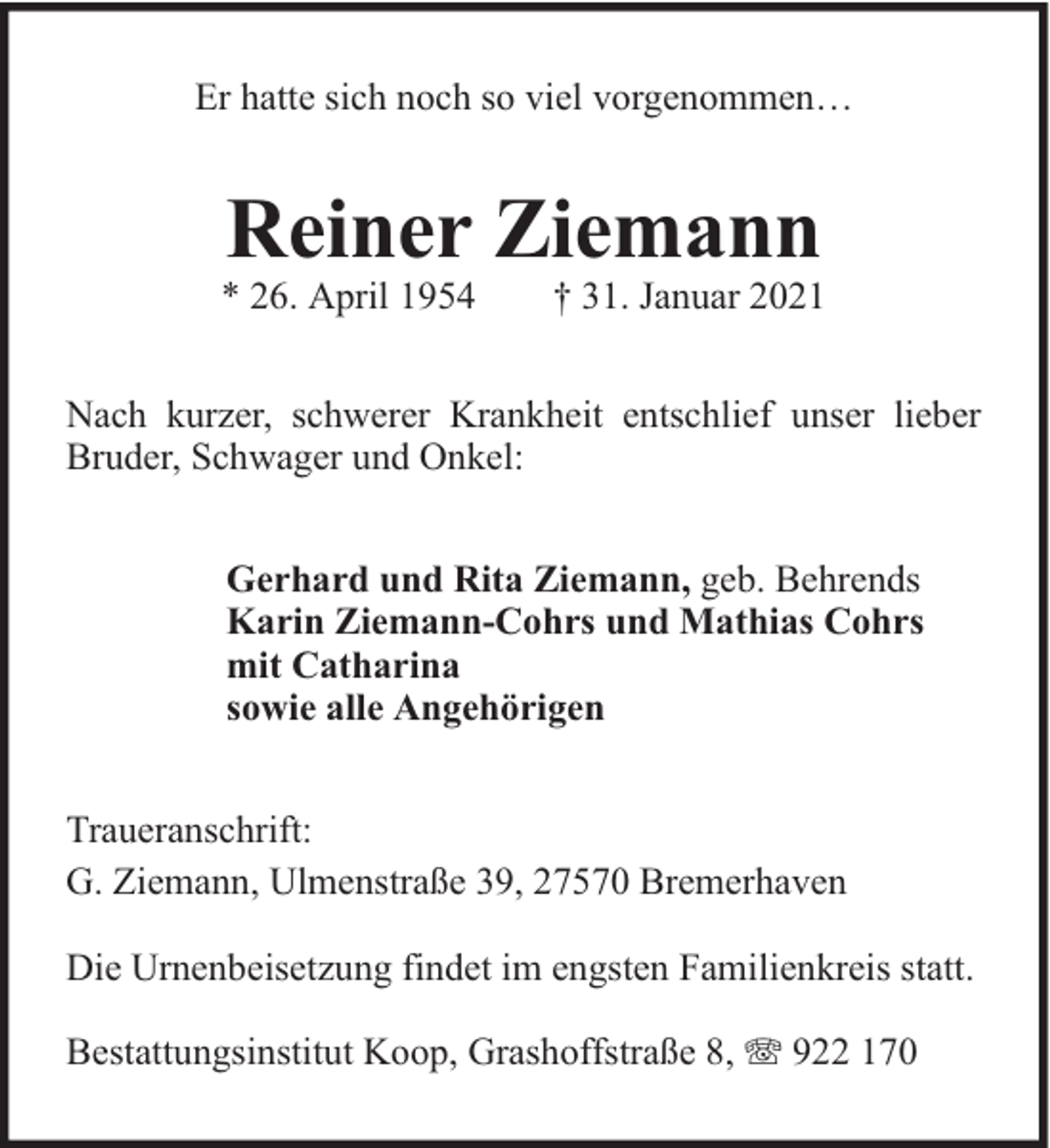<p>Er hatte sich noch so viel vorgenommen…</p>
<p>Reiner Ziemann</p>
<p>* 26. April 1954</p>
<p>† 31. Januar 2021</p>
<p>Nach kurzer, schwerer Krankheit entschlief unser lieber<br />Bruder, Schwager und Onkel:<br />Gerhard und Rita Ziemann, geb. Behrends<br />Karin Ziemann-Cohrs und Mathias Cohrs<br />mit Catharina<br />sowie alle Angehörigen<br />Traueranschrift:<br />G. Ziemann, Ulmenstraße 39, 27570 Bremerhaven<br />Die Urnenbeisetzung findet im engsten Familienkreis statt.<br />Bestattungsinstitut Koop, Grashoffstraße 8,</p>
<p>922 170</p>