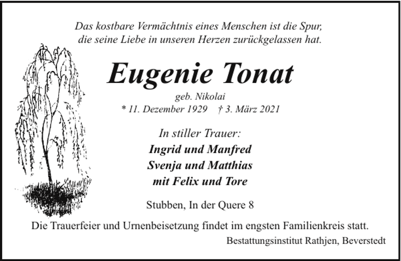 <p>Das kostbare Vermächtnis eines Menschen ist die Spur,<br />die seine Liebe in unseren Herzen zurückgelassen hat.</p><p>Eugenie Tonat<br />geb. Nikolai<br />* 11. Dezember 1929 † 3. März 2021</p><p>In stiller Trauer:<br />Ingrid und Manfred<br />Svenja und Matthias<br />mit Felix und Tore<br />Stubben, In der Quere 8<br />Die Trauerfeier und Urnenbeisetzung findet im engsten Familienkreis statt.<br />Bestattungsinstitut Rathjen, Beverstedt</p>