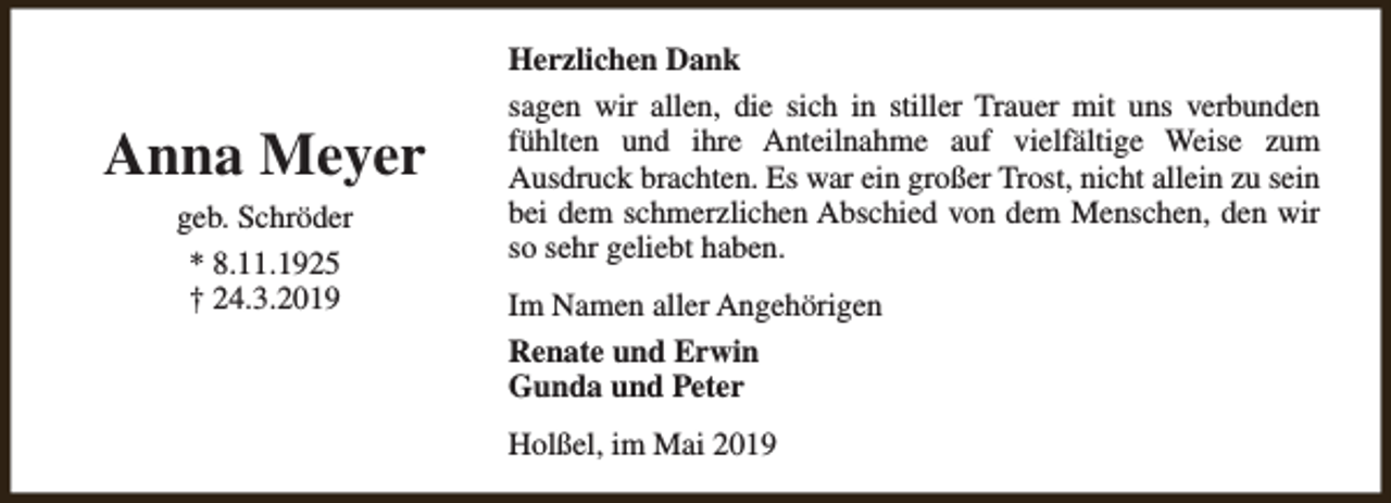 <p>Anna Meyer<br />geb. Schröder<br />* 8.11.1925<br />† 24.3.2019</p><p>Herzlichen Dank<br />sagen wir allen, die sich in stiller Trauer mit uns verbunden<br />fühlten und ihre Anteilnahme auf vielfältige Weise zum<br />Ausdruck brachten. Es war ein großer Trost, nicht allein zu sein<br />bei dem schmerzlichen Abschied von dem Menschen, den wir<br />so sehr geliebt haben.<br />Im Namen aller Angehörigen<br />Renate und Erwin<br />Gunda und Peter<br />Holßel, im Mai 2019</p>