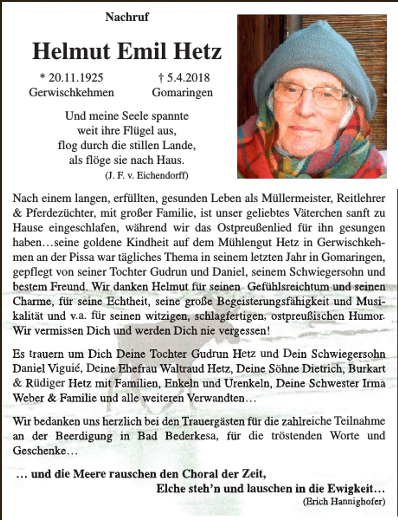 <p>Nachruf</p><p>Helmut Emil Hetz<br />* 20.11.1925<br />Gerwischkehmen</p><p>† 5.4.2018<br />Gomaringen</p><p>Und meine Seele spannte<br />weit ihre Flügel aus,<br />flog durch die stillen Lande,<br />als flöge sie nach Haus.<br />(J. F. v. Eichendorff)</p><p>Nach einem langen, erfüllten, gesunden Leben als Müllermeister, Reitlehrer<br />&amp; Pferdezüchter, mit großer Familie, ist unser geliebtes Väterchen sanft zu<br />Hause eingeschlafen, während wir das Ostpreußenlied für ihn gesungen<br />haben…seine goldene Kindheit auf dem Mühlengut Hetz in Gerwischkehmen an der Pissa war tägliches Thema in seinem letzten Jahr in Gomaringen,<br />gepflegt von seiner Tochter Gudrun und Daniel, seinem Schwiegersohn und<br />bestem Freund. Wir danken Helmut für seinen Gefühlsreichtum und seinen<br />Charme, für seine Echtheit, seine große Begeisterungsfähigkeit und Musikalität und v.a. für seinen witzigen, schlagfertigen, ostpreußischen Humor.<br />Wir vermissen Dich und werden Dich nie vergessen!<br />Es trauern um Dich Deine Tochter Gudrun Hetz und Dein Schwiegersohn<br />Daniel Viguié, Deine Ehefrau Waltraud Hetz, Deine Söhne Dietrich, Burkart<br />&amp; Rüdiger Hetz mit Familien, Enkeln und Urenkeln, Deine Schwester Irma<br />Weber &amp; Familie und alle weiteren Verwandten…<br />Wir bedanken uns herzlich bei den Trauergästen für die zahlreiche Teilnahme<br />an der Beerdigung in Bad Bederkesa, für die tröstenden Worte und<br />Geschenke…<br />… und die Meere rauschen den Choral der Zeit,<br />Elche steh’n und lauschen in die Ewigkeit…</p><p>(Erich Hannighofer)</p>