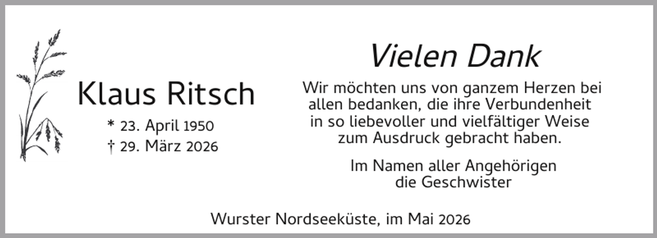 <p>Klaus Ritsch<br />* 23. April 1950<br />† 29. März 2026</p><p>Vielen Dank</p><p>Wir möchten uns von ganzem Herzen bei<br />allen bedanken, die ihre Verbundenheit<br />in so liebevoller und vielfältiger Weise<br />zum Ausdruck gebracht haben.<br />Im Namen aller Angehörigen<br />die Geschwister</p><p>Wurster Nordseeküste, im Mai 2026</p>