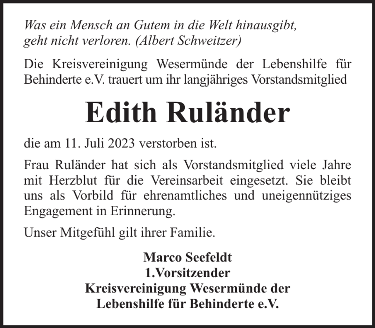 <p>Was ein Mensch an Gutem in die Welt hinausgibt,<br />geht nicht verloren. (Albert Schweitzer)<br />Die Kreisvereinigung Wesermünde der Lebenshilfe für<br />Behinderte e.V. trauert um ihr langjähriges Vorstandsmitglied</p><p>Edith Ruländer<br />die am 11. Juli 2023 verstorben ist.<br />Frau Ruländer hat sich als Vorstandsmitglied viele Jahre<br />mit Herzblut für die Vereinsarbeit eingesetzt. Sie bleibt<br />uns als Vorbild für ehrenamtliches und uneigennütziges<br />Engagement in Erinnerung.<br />Unser Mitgefühl gilt ihrer Familie.<br />Marco Seefeldt<br />1.Vorsitzender<br />Kreisvereinigung Wesermünde der<br />Lebenshilfe für Behinderte e.V.</p>