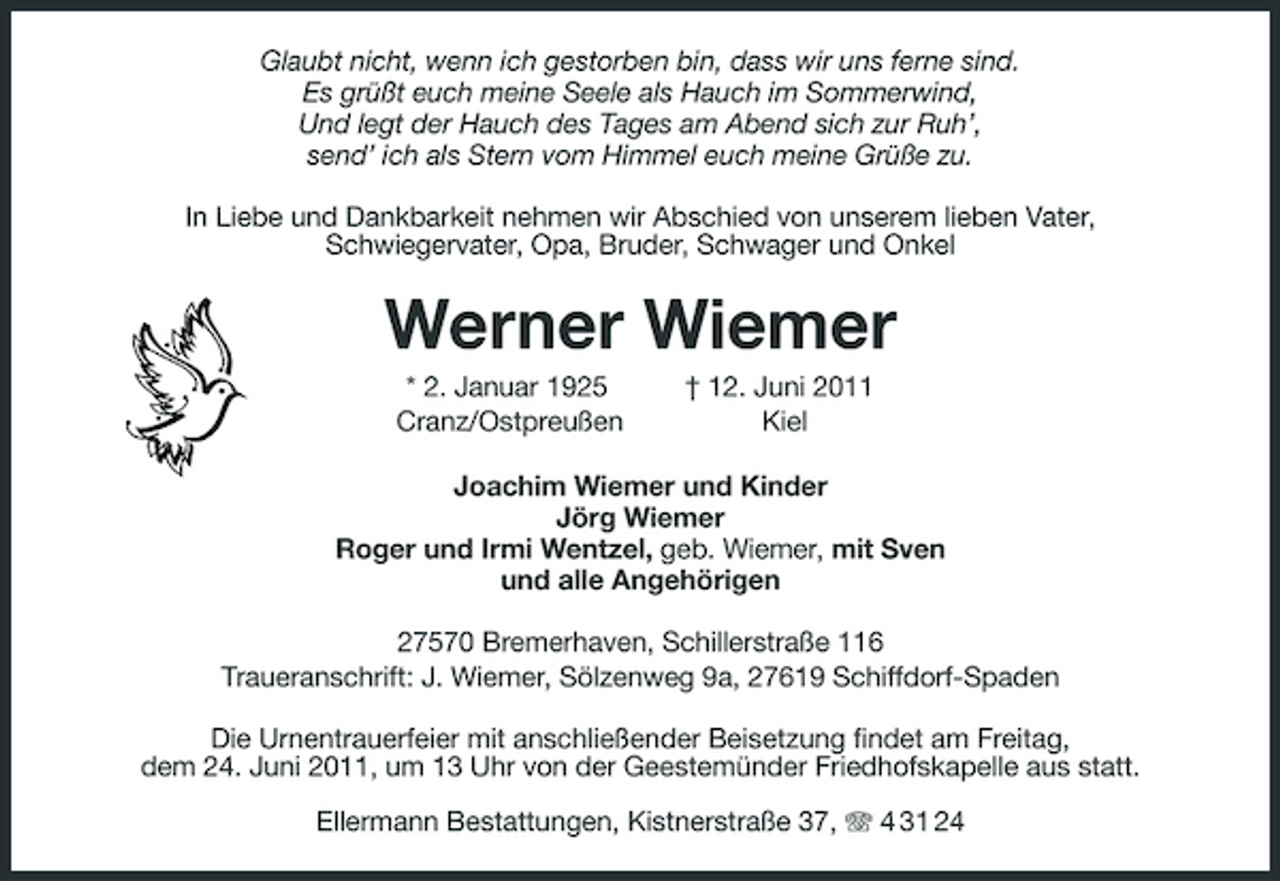 <p>Glaubt nicht, wenn ich gestorben bin, dass wir uns ferne sind. Es grüßt euch meine Seele als Hauch im Sommerwind, Und legt der Hauch des Tages am Abend sich zur Ruh’, send’ ich als Stern vom Himmel euch meine Grüße zu. In Liebe und Dankbarkeit nehmen wir Abschied von unserem lieben Vater, Schwiegervater, Opa, Bruder, Schwager und Onkel</p>
<p>Werner Wiemer<br />* 2. Januar 1925 Cranz/Ostpreußen † 12. Juni 2011 Kiel Joachim Wiemer und Kinder Jörg Wiemer Roger und Irmi Wentzel, geb. Wiemer, mit Sven und alle Angehörigen 27570 Bremerhaven, Schillerstraße 116 Traueranschrift: J. Wiemer, Sölzenweg 9a, 27619 Schiffdorf-Spaden Die Urnentrauerfeier mit anschließender Beisetzung findet am Freitag, dem 24. Juni 2011, um 13 Uhr von der Geestemünder Friedhofskapelle aus statt. Ellermann Bestattungen, Kistnerstraße 37, 4 31 24</p>
