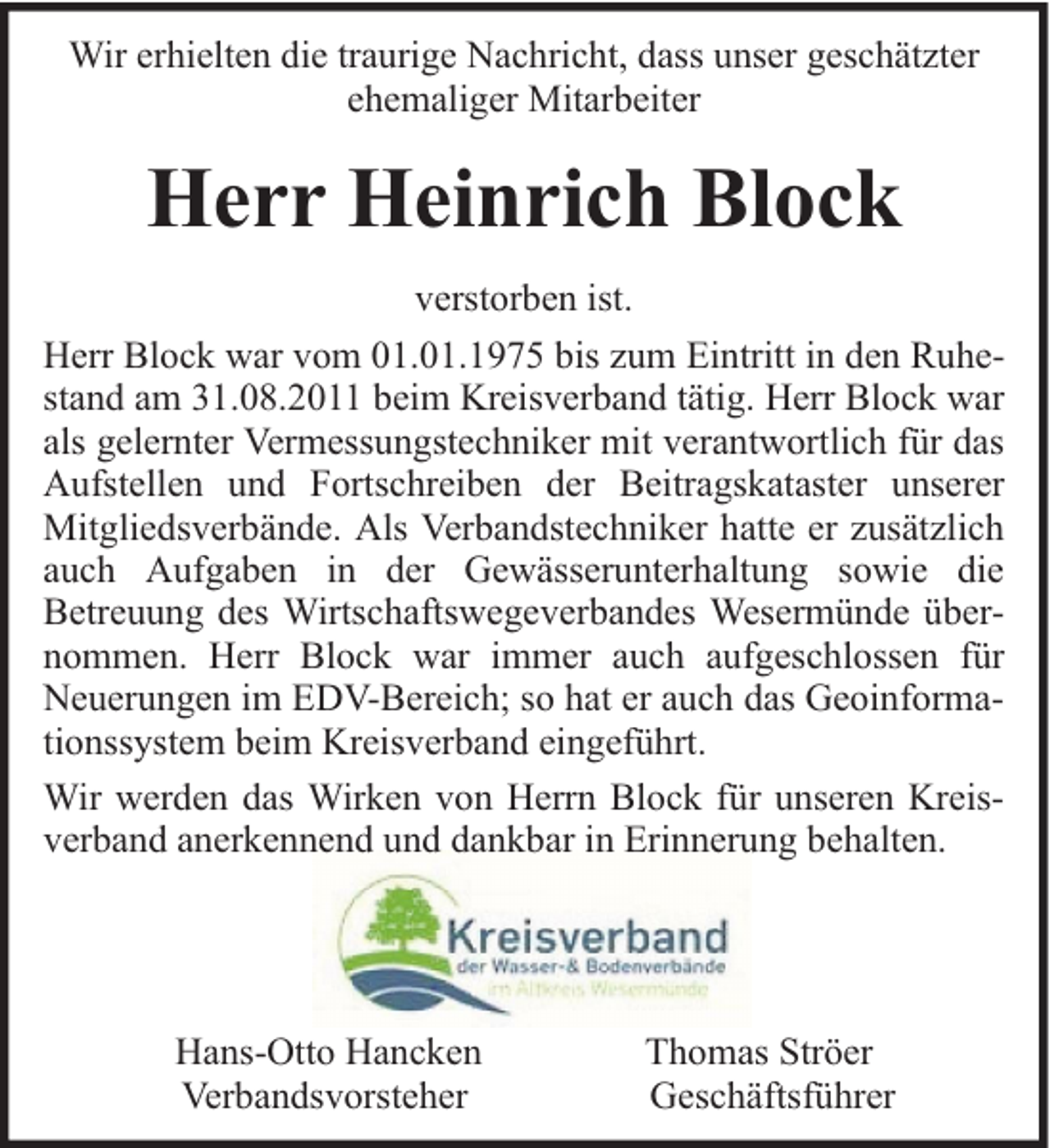 <p>Wir erhielten die traurige Nachricht, dass unser geschätzter<br />ehemaliger Mitarbeiter</p><p>Herr Heinrich Block<br />verstorben ist.<br />Herr Block war vom 01.01.1975 bis zum Eintritt in den Ruhestand am 31.08.2011 beim Kreisverband tätig. Herr Block war<br />als gelernter Vermessungstechniker mit verantwortlich für das<br />Aufstellen und Fortschreiben der Beitragskataster unserer<br />Mitgliedsverbände. Als Verbandstechniker hatte er zusätzlich<br />auch Aufgaben in der Gewässerunterhaltung sowie die<br />Betreuung des Wirtschaftswegeverbandes Wesermünde übernommen. Herr Block war immer auch aufgeschlossen für<br />Neuerungen im EDV-Bereich; so hat er auch das Geoinformationssystem beim Kreisverband eingeführt.<br />Wir werden das Wirken von Herrn Block für unseren Kreisverband anerkennend und dankbar in Erinnerung behalten.</p><p>Hans-Otto Hancken<br />Verbandsvorsteher</p><p>Thomas Ströer<br />Geschäftsführer</p>