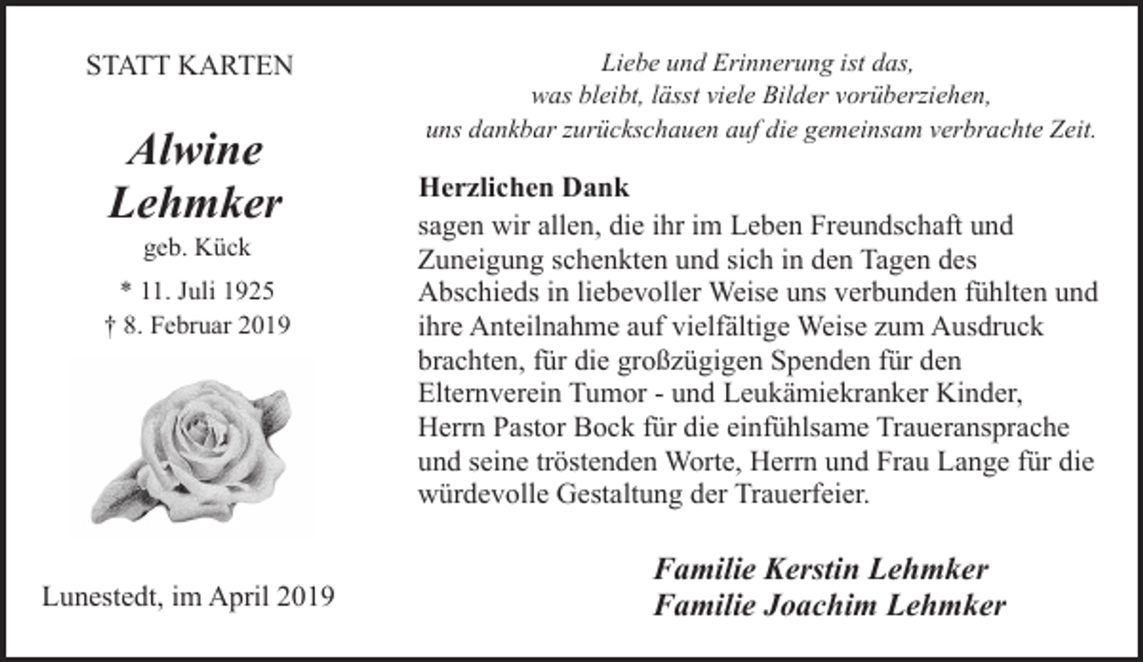 <p>STATT KARTEN</p><p>Alwine<br />Lehmker<br />geb. Kück</p><p>* 11. Juli 1925<br />† 8. Februar 2019</p><p>Lunestedt, im April 2019</p><p>Liebe und Erinnerung ist das,<br />was bleibt, lässt viele Bilder vorüberziehen,<br />uns dankbar zurückschauen auf die gemeinsam verbrachte Zeit.</p><p>Herzlichen Dank<br />sagen wir allen, die ihr im Leben Freundschaft und<br />Zuneigung schenkten und sich in den Tagen des<br />Abschieds in liebevoller Weise uns verbunden fühlten und<br />ihre Anteilnahme auf vielfältige Weise zum Ausdruck<br />brachten, für die großzügigen Spenden für den<br />Elternverein Tumor - und Leukämiekranker Kinder,<br />Herrn Pastor Bock für die einfühlsame Traueransprache<br />und seine tröstenden Worte, Herrn und Frau Lange für die<br />würdevolle Gestaltung der Trauerfeier.</p><p>Familie Kerstin Lehmker<br />Familie Joachim Lehmker</p>