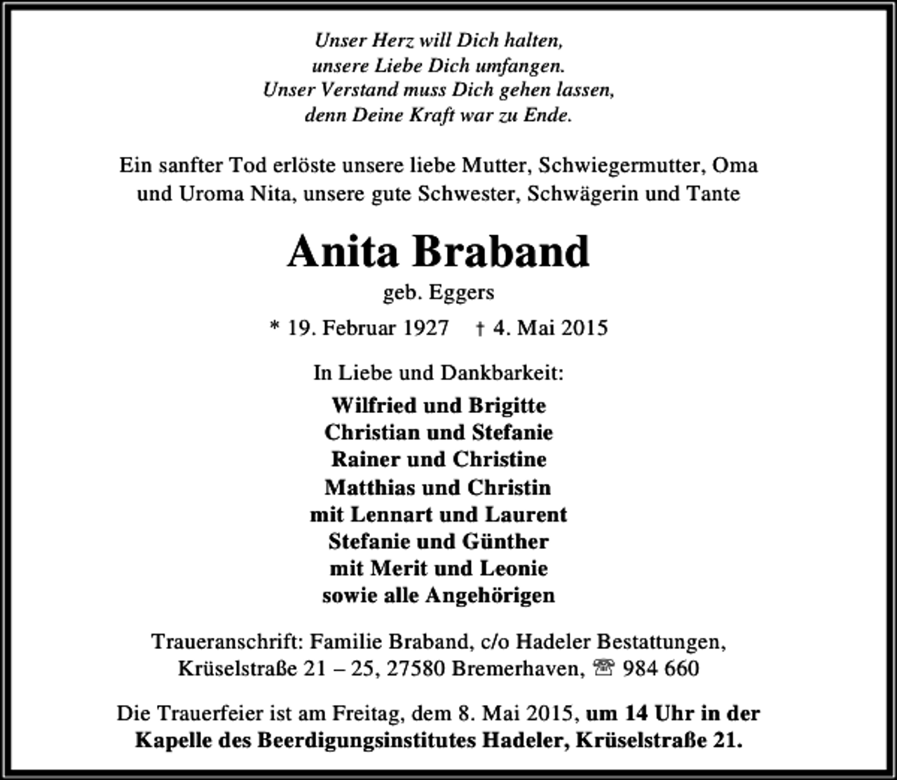 <p>Unser Herz will Dich halten,<br />unsere Liebe Dich umfangen.<br />Unser Verstand muss Dich gehen lassen,<br />denn Deine Kraft war zu Ende.</p><p>Ein sanfter Tod erlöste unsere liebe Mutter, Schwiegermutter, Oma<br />und Uroma Nita, unsere gute Schwester, Schwägerin und Tante</p><p>Anita Braband<br />geb. Eggers</p><p>* 19. Februar 1927 † 4. Mai 2015<br />In Liebe und Dankbarkeit:<br />Wilfried und Brigitte<br />Christian und Stefanie<br />Rainer und Christine<br />Matthias und Christin<br />mit Lennart und Laurent<br />Stefanie und Günther<br />mit Merit und Leonie<br />sowie alle Angehörigen<br />Traueranschrift: Familie Braband, c/o Hadeler Bestattungen,<br />Krüselstraße 21 – 25, 27580 Bremerhaven, ℡ 984 660<br />Die Trauerfeier ist am Freitag, dem 8. Mai 2015, um 14 Uhr in der<br />Kapelle des Beerdigungsinstitutes Hadeler, Krüselstraße 21.</p>