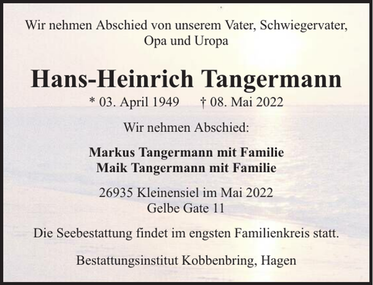 <p>Wir nehmen Abschied von unserem Vater, Schwiegervater,<br />Opa und Uropa</p><p>Hans-Heinrich Tangermann<br />* 03. April 1949</p><p>† 08. Mai 2022</p><p>Wir nehmen Abschied:<br />Markus Tangermann mit Familie<br />Maik Tangermann mit Familie<br />26935 Kleinensiel im Mai 2022<br />Gelbe Gate 11<br />Die Seebestattung findet im engsten Familienkreis statt.<br />Bestattungsinstitut Kobbenbring, Hagen</p>