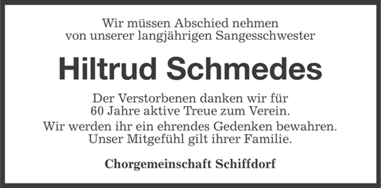 <p>Wir müssen Abschied nehmen<br />von unserer langjährigen Sangesschwester</p><p>Hiltrud Schmedes<br />Der Verstorbenen danken wir für<br />60 Jahre aktive Treue zum Verein.<br />Wir werden ihr ein ehrendes Gedenken bewahren.<br />Unser Mitgefühl gilt ihrer Familie.<br />Chorgemeinschaft Schiffdorf</p>