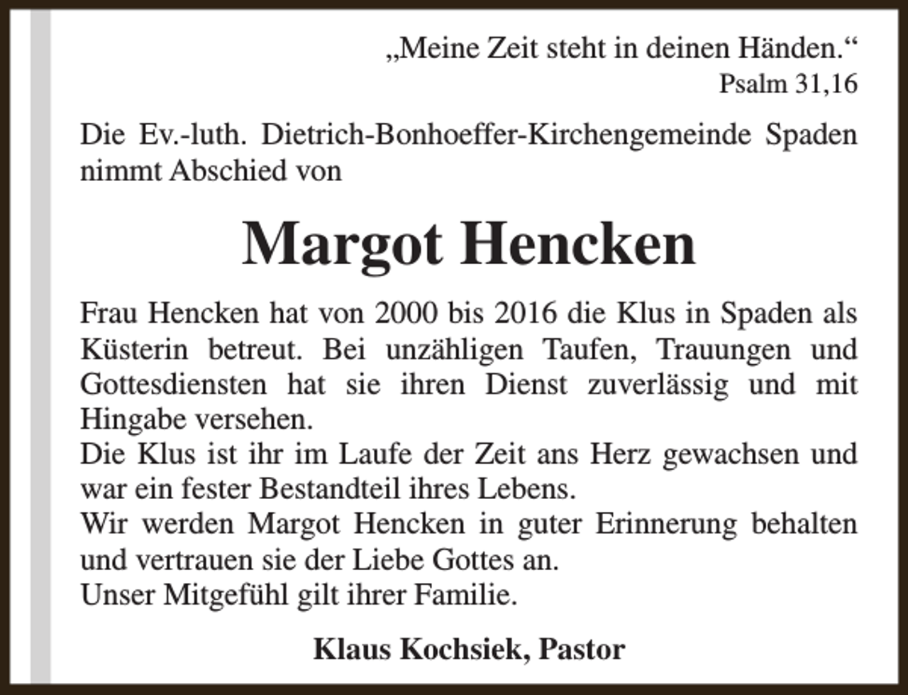 <p>„Meine Zeit steht in deinen Händen.“<br />Psalm 31,16</p><p>Die Ev.-luth. Dietrich-Bonhoeffer-Kirchengemeinde Spaden<br />nimmt Abschied von</p><p>Margot Hencken<br />Frau Hencken hat von 2000 bis 2016 die Klus in Spaden als<br />Küsterin betreut. Bei unzähligen Taufen, Trauungen und<br />Gottesdiensten hat sie ihren Dienst zuverlässig und mit<br />Hingabe versehen.<br />Die Klus ist ihr im Laufe der Zeit ans Herz gewachsen und<br />war ein fester Bestandteil ihres Lebens.<br />Wir werden Margot Hencken in guter Erinnerung behalten<br />und vertrauen sie der Liebe Gottes an.<br />Unser Mitgefühl gilt ihrer Familie.<br />Klaus Kochsiek, Pastor</p>