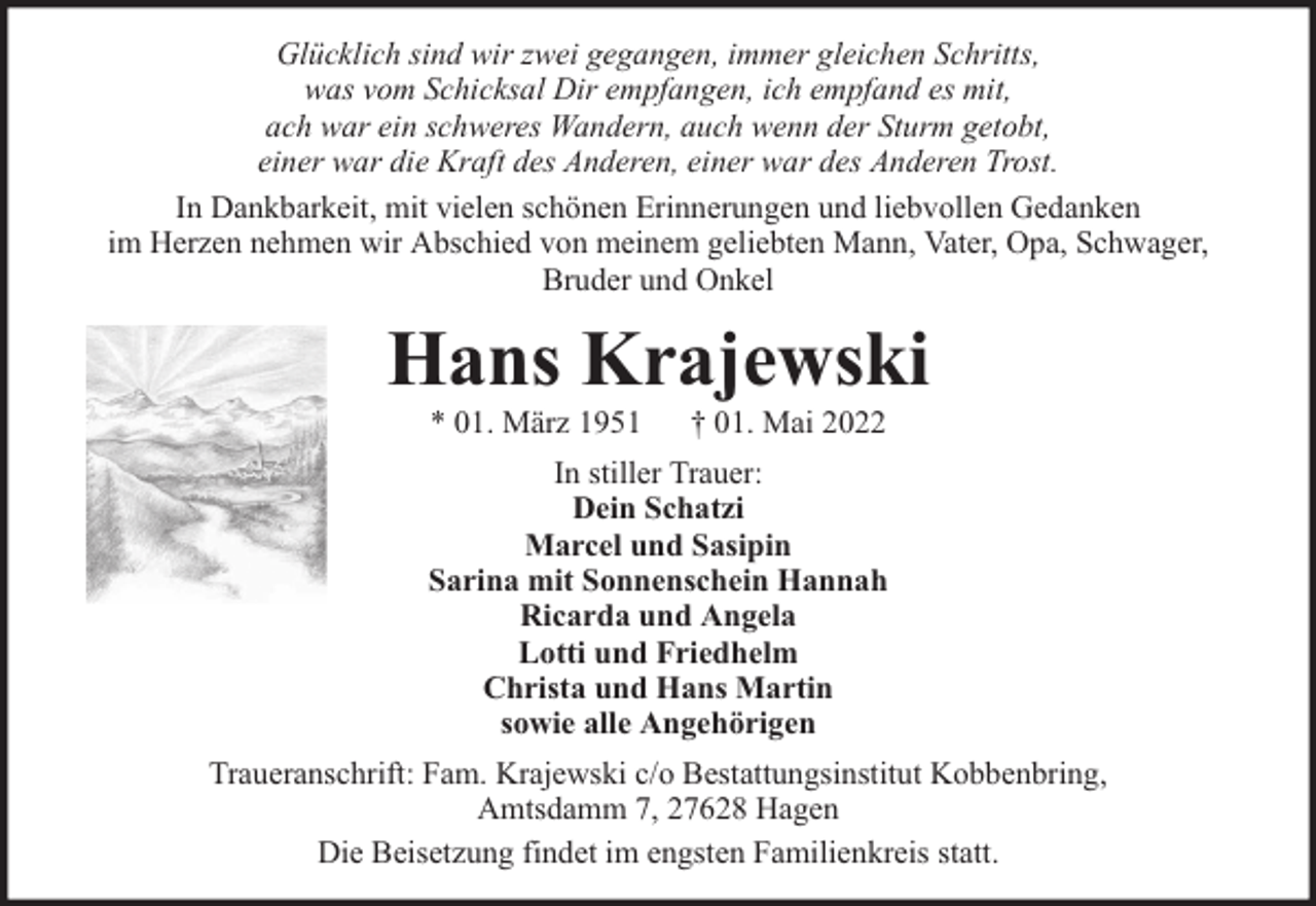 <p>Glücklich sind wir zwei gegangen, immer gleichen Schritts,<br />was vom Schicksal Dir empfangen, ich empfand es mit,<br />ach war ein schweres Wandern, auch wenn der Sturm getobt,<br />einer war die Kraft des Anderen, einer war des Anderen Trost.<br />In Dankbarkeit, mit vielen schönen Erinnerungen und liebvollen Gedanken<br />im Herzen nehmen wir Abschied von meinem geliebten Mann, Vater, Opa, Schwager,<br />Bruder und Onkel</p><p>Hans Krajewski<br />* 01. März 1951</p><p>† 01. Mai 2022</p><p>In stiller Trauer:<br />Dein Schatzi<br />Marcel und Sasipin<br />Sarina mit Sonnenschein Hannah<br />Ricarda und Angela<br />Lotti und Friedhelm<br />Christa und Hans Martin<br />sowie alle Angehörigen<br />Traueranschrift: Fam. Krajewski c/o Bestattungsinstitut Kobbenbring,<br />Amtsdamm 7, 27628 Hagen<br />Die Beisetzung findet im engsten Familienkreis statt.</p>