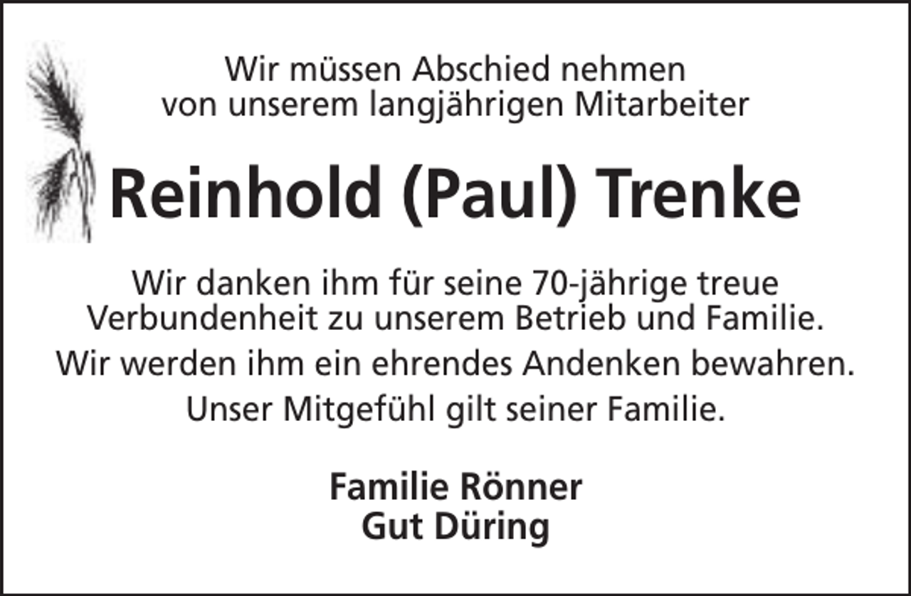 <p>Wir müssen Abschied nehmen<br />von unserem langjährigen Mitarbeiter</p><p>Reinhold (Paul) Trenke<br />Wir danken ihm für seine 70-jährige treue<br />Verbundenheit zu unserem Betrieb und Familie.<br />Wir werden ihm ein ehrendes Andenken bewahren.<br />Unser Mitgefühl gilt seiner Familie.</p><p>Familie Rönner<br />Gut Düring</p>