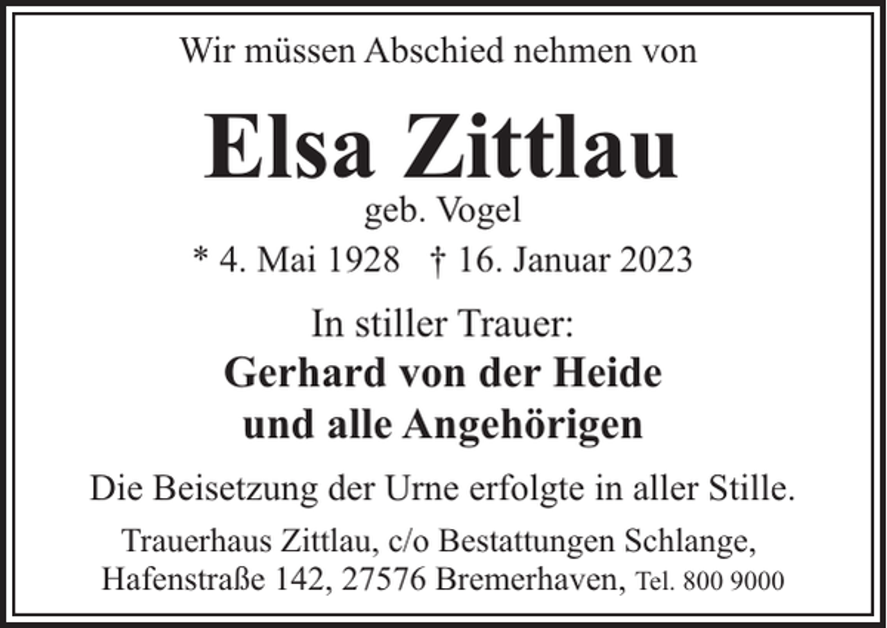 <p>Wir müssen Abschied nehmen von</p><p>Elsa Zittlau</p><p>geb. Vogel<br />* 4. Mai 1928 † 16. Januar 2023</p><p>In stiller Trauer:</p><p>Gerhard von der Heide<br />und alle Angehörigen<br />Die Beisetzung der Urne erfolgte in aller Stille.<br />Trauerhaus Zittlau, c/o Bestattungen Schlange,<br />Hafenstraße 142, 27576 Bremerhaven, Tel. 800 9000</p>