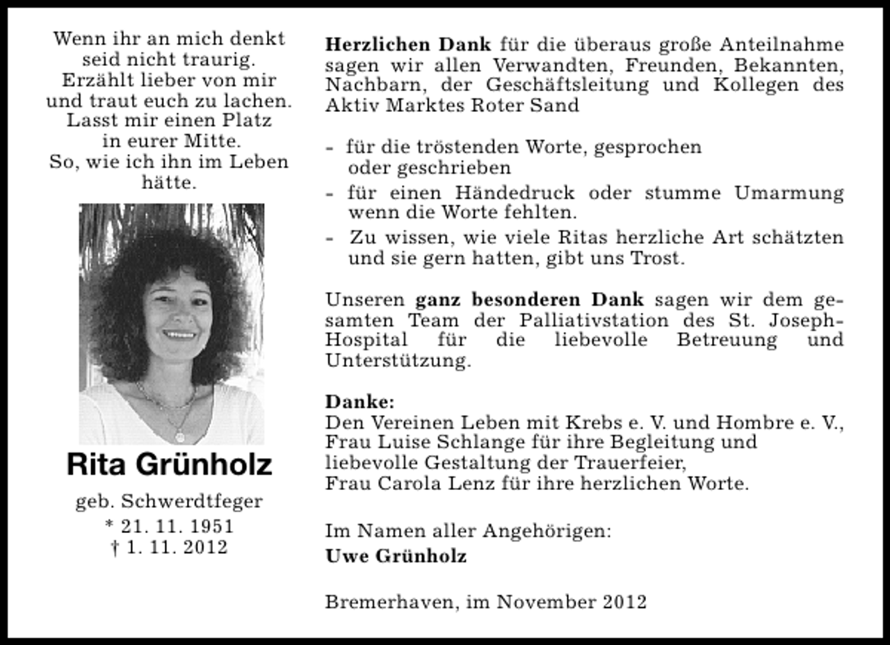 <p>Wenn ihr an mich denkt<br />seid nicht traurig.<br />Erzählt lieber von mir<br />und traut euch zu lachen.<br />Lasst mir einen Platz<br />in eurer Mitte.<br />So, wie ich ihn im Leben<br />hätte.</p><p>Herzlichen Dank für die überaus große Anteilnahme<br />sagen wir allen Verwandten, Freunden, Bekannten,<br />Nachbarn, der Geschäftsleitung und Kollegen des<br />Aktiv Marktes Roter Sand<br />- für die tröstenden Worte, gesprochen<br />oder geschrieben<br />- für einen Händedruck oder stumme Umarmung<br />wenn die Worte fehlten.<br />- Zu wissen, wie viele Ritas herzliche Art schätzten<br />und sie gern hatten, gibt uns Trost.<br />Unseren ganz besonderen Dank sagen wir dem gesamten Team der Palliativstation des St. JosephHospital für die liebevolle Betreuung und<br />Unterstützung.</p><p>Rita Grünholz<br />geb. Schwerdtfeger<br />* 21. 11. 1951<br />† 1. 11. 2012</p><p>Danke:<br />Den Vereinen Leben mit Krebs e. V. und Hombre e. V.,<br />Frau Luise Schlange für ihre Begleitung und<br />liebevolle Gestaltung der Trauerfeier,<br />Frau Carola Lenz für ihre herzlichen Worte.<br />Im Namen aller Angehörigen:<br />Uwe Grünholz<br />Bremerhaven, im November 2012</p>