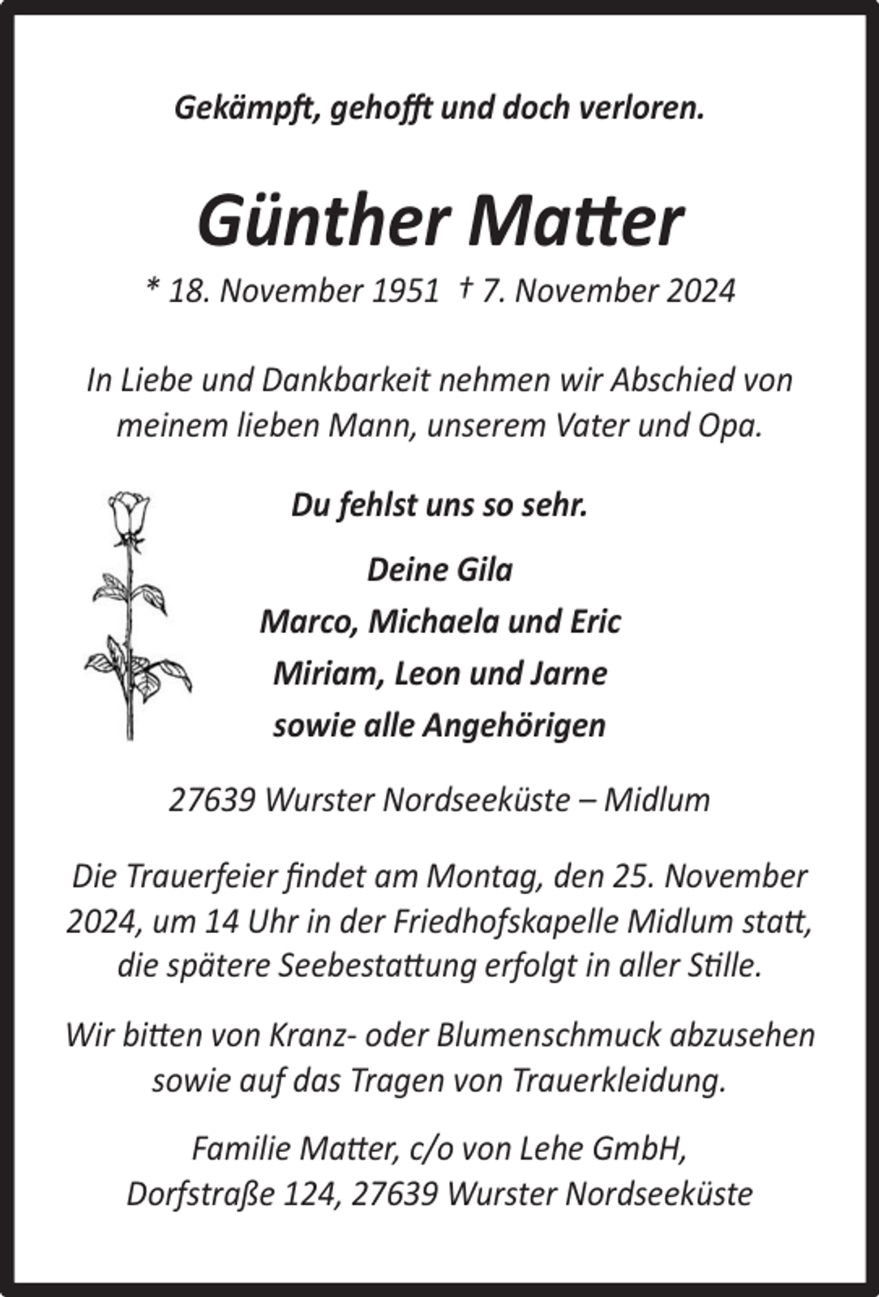 <p>Gekämpft, gehofft und doch verloren.</p><p>Günther Matter</p><p>* 18. November 1951 † 7. November 2024<br />In Liebe und Dankbarkeit nehmen wir Abschied von<br />meinem lieben Mann, unserem Vater und Opa.<br />Du fehlst uns so sehr.<br />Deine Gila<br />Marco, Michaela und Eric<br />Miriam, Leon und Jarne<br />sowie alle Angehörigen<br />27639 Wurster Nordseeküste – Midlum<br />Die Trauerfeier ﬁndet am Montag, den 25. November<br />2024, um 14 Uhr in der Friedhofskapelle Midlum statt,<br />die spätere Seebestattung erfolgt in aller Stille.<br />Wir bitten von Kranz- oder Blumenschmuck abzusehen<br />sowie auf das Tragen von Trauerkleidung.<br />Familie Matter, c/o von Lehe GmbH,<br />Dorfstraße 124, 27639 Wurster Nordseeküste</p>