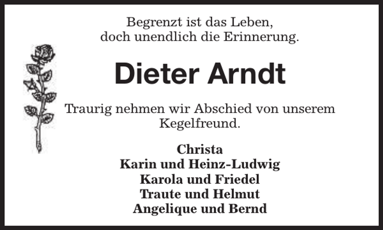 <p>Begrenzt ist das Leben,<br />doch unendlich die Erinnerung.</p><p>Dieter Arndt<br />Traurig nehmen wir Abschied von unserem<br />Kegelfreund.<br />Christa<br />Karin und Heinz-Ludwig<br />Karola und Friedel<br />Traute und Helmut<br />Angelique und Bernd</p>